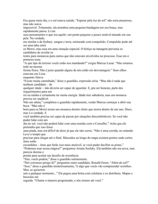 Era quase meio dia, e o sol estava caindo. “Esperar pela luz do sol” não seria prazeroso,
mas não soava
impossivel. Tolamente, ela arranhou uma pequena bandagem em seu braço, mas
rapidamente parou. Li em
seus pensamentos o que era aquilo: um ponto pequeno e pouco notável tatuado em sua
pele. Na verdade,
era similar a da Sydney: sangue e terra, misturado com compulsão. Compulsão pode até
ser uma tabu entre
os Moroi, mas essa era uma situação especial. O feitiço na tatuagem prevenia os
candidatos de revelar os
testes para monarcas para outros que não estavam envolvidos no processo. Esse era o
primeiro teste.
“A que tipo de terreno vocês estão nos mandando?” exigiu Marcus Lazar. “Não estamos
todo na mesma
forma física. Não é justo quando alguns de nós estão em desvantagem.” Seus olhos
estavam em Lissa
enquanto falava.
“Existe muita caminhada,” disse o guardião, expressão séria. “Mas não é nada que
nenhum candidato – de
qualquer idade – não deveria ser capaz de aguentar. E, pra ser honesto, parte dos
requerimentos para um
rei ou rainha é certamente ter muita energia. Idade traz sabedoria, mas um monarca
precisa ser saudável.
Não um atleta,” completou o guardião rapidamente, vendo Marcus começar a abrir sua
boca. “Mas não é
bom para os Moroi terem um monarca doente eleito que morra dentro de um ano. Duro,
mas é a verdade. E
você também precisa ser capaz de passar por situações desconfortáveis. Se você não
puder lidar com um
dia no sol, você não poderá lidar com uma reunião com o Conselho.” Acho que ele
pretendia que isso fosse
uma piada, mas era dificil de dizer já que ele não sorria. “Não é uma corrida, no entando.
Leve o tempo que
precisar para chegar até o final. Marcados ao longo do mapa existem pontos onde certos
itens estão
escondidos – itens que farão isso mais aturável, se você puder decifrar as pistas.”
“Podemos usar nossa mágica?” perguntou Ariana Szelsky. Ela também não era nova, mas
parecia durona e
pronta para aceitar um desafio de resistência.
“Sim, vocês podem,” disse o guardião solenemente.
“Nós corremos perigo lá?” perguntou outro candidato, Ronald Ozera. “Além do sol?”
“Isso,” disse o guardião misteriosamente, “é algo que vocês vão compreender sozinhos.
Mas, se quiserem
sair a qualquer momento...” Ele pegou uma bolsa com celulares e os distribuiu. Mapas e
bussolas em
seguida. “Chame o número programado, e nós iremos até você.”
 