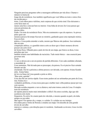 Ninguém precisou perguntar sobre a mensagem subliminar por trás disso. Chamar o
número te tiraria do
longo dia de resistência. Isso também significaria que você falhou no teste e estava fora
da corrida para o
trono. Lissa olhou para o telefone, meio surpresa de que existia sinal. Eles deixaram a
corte fazia mais ou
menos uma hra e estavam bem no interior. Uma linha de árvores fez Lissa pensar que
estavam próximos do
destino deles.
Então. Um teste de resistência física. Não era exatamente o que ela esperava. As provas
pelas quais um
monarca passava há tempo ficavam no mistério, ganhando quase uma reputação mistica.
Essa era bem
prática, e Lissa podia entender a razão, mesmo que Marcus não pudesse. Isso realmente
não era uma
competição atlética, e o guardião estava certo ao dizer que o futuro monarca deveria
possuir um certo nivel
de forma física. Olhando para a parte de trás de seu mapa, que listava as dicas, Lissa
percebeu que isso
também testaria suas habilidades de raciocínio. Tudo muito básico – mas essencial para
governar uma
nação.
A van os deixou um a um em pontos de partida diferentes. Com cada candidato afastado,
a ansiedade de
Lissa aumentou. Não há nada para se preocupar, ela pensou. Eu só preciso ficar sentada
durante um dia
ensolarado. Ela foi a próxima a ultima pessoa a ser deixada, com apenas Ariana ficando
atrás. Ariana bateu
de leve no braço de Lissa quando a porta se abriu.
“Boa sorte, querida.”
Lissa deu-lhe um sorriso rápido. Esses testes podem até ser artimanhas por parte da Lissa,
mas Ariana era o
verdadeiro problema, e Lissa rezou para que a mulher mais velha pudesse passar por isso
com sucesso.
Deixada sozinha enquanto a van se afastava, mal-estar tomou conta de Lissa. O simples
teste de resistência
de repente parecia muito mais intimidador e dificil. Ela estava sozinha, algo que não
acontecia com muita
frequencia. Eu estive lá a maior parte da vida dela, e mesmo quando eu parti, ela tinha
amigos ao seu redor.
Mas agora? Era apenas ela, o mapa, e o celular. E o celular era seu inimigo.
Ela andou para o limite da floresta e estudou seu mapa. Um desenho de uma grande
árvore de carvalho
marcava o começo, com direções para ir à nordeste. Analisando as árvores, Lissa viu três
carvalhos
 