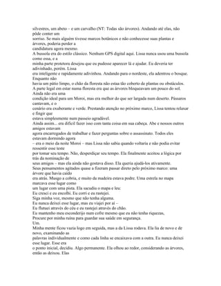 silvestres, um abeto – e um carvalho (NT: Todas são árvores). Andando até elas, não
pôde conter um
sorriso. Se mais alguém tivesse marcos botânicos e não conhecesse suas plantas e
árvores, poderia perder a
candidatura agora mesmo.
A bussola era do estilo clássico. Nenhum GPS digital aqui. Lissa nunca usou uma bussola
como essa, e a
minha parte protetora desejou que eu pudesse aparecer lá e ajudar. Eu deveria ter
adivinhado, porém. Lissa
era inteligente e rapidamente adivinhou. Andando para o nordeste, ela adentrou o bosque.
Enquanto não
havia um pátio limpo, o chão da floresta não estaa tão coberto de plantas ou obstáculos.
A parte legal em estar numa floresta era que as árvores bloqueavam um pouco do sol.
Ainda não era uma
condição ideal para um Moroi, mas era melhor do que ser largada num deserto. Pássaros
cantavam, e o
cenário era exuberante e verde. Prestando atenção no próximo marco, Lissa tentou relaxar
e fingir que
estava simplesmente num passeio agradável.
Ainda assim... era dificil fazer isso com tanta coisa em sua cabeça. Abe e nossos outros
amigos estavam
agora encarregados de trabalhar e fazer perguntas sobre o assassinato. Todos eles
estavam dormindo agora
– era o meio da noite Moroi – mas Lissa não sabia quando voltaria e não podia evitar
ressentir esse teste
por tomar seu tempo. Não, desperdiçar seu tempo. Ela finalmente aceitou a lógica por
trás da nominação de
seus amigos – mas ela ainda não gostava disso. Ela queria ajudá-los ativamente.
Seus pensamentos agitados quase a fizeram passar direto pelo próximo marco: uma
árvore que havia caído
era atrás. Musgo a cobria, e muito da madeira estava podre. Uma estrela no mapa
marcava esse lugar como
um lugar com uma pista. Ela sacudiu o mapa e leu:
Eu cresci e eu encolhi. Eu corri e eu rastejei.
Siga minha voz, mesmo que não tenha alguma.
Eu nunca deixei esse lugar, mas eu viajei por aí –
Eu flutuei através do céu e eu rastejei através do chão.
Eu mantenho meu esconderijo num cofre mesmo que eu não tenha riquezas,
Procure por minha ruína para guardar sua saúde em segurança.
Um.
Minha mente ficou vazia logo em seguida, mas a da Lissa rodava. Ela lia de novo e de
novo, examinando as
palavras individualmente e como cada linha se encaixava com a outra. Eu nunca deixei
esse lugar. Esse era
o ponto inicial, decidiu. Algo permanente. Ela olhou ao redor, considerando as árvores,
então as deixou. Elas
 