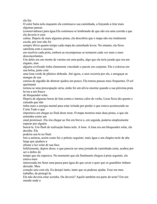 ela fez.
O calor batia nela enquanto ela continuava sua caminhada, a forçando a tirar mais
algumas pausas
(conservadoras) para água.Ela continuou se lembrando de que não era uma corrida e que
ela deveria ir com
calma. Depois de mais algumas pistas, ela descobriu que o mapa não era totalmente
escala, por isso não foi
sempre óbvio quanto tempo cada etapa da caminhada levou. No entanto, ela ficou
satisfeita com o sucesso
em resolver cada pista, embora as recompensas se tornarem cada vez mais e mais
desconcertantes.
Um deles era um monte de varetas em uma pedra, algo que ela teria jurado que era um
engano, mas
alguém civilizado tinha claramente vinculado o pacote em conjunto. Ela o colocou em
sua bolsa, junto com
uma lona verde de plástico dobrada. Até agora, o suor escorria por ela, e arregaçar as
mangas de sua
camisa de algodão de abotoar ajudou um pouco. Ela tomou pausas mais frequentes. O sol
queimante
tornou-se uma preocupação séria, então foi um alívio enorme quando a sua próxima pista
levou a um frasco
de bloqueador solar.
Depois de algumas horas de luta contra o intenso calor do verão, Lissa ficou tão quente e
cansada que não
tinha mais a energia mental para estar irritada por perder o que estava acontecendo na
Corte.Tudo o que
importava era chegar ao final deste teste. O mapa mostrou mais duas pistas, o que ela
entendeu como um
sinal promissor. Ela iria chegar ao fim em breve e, em seguida, poderia simplesmente
esperar por alguém
buscá-la. Um flash de realização bateu nela. A lona. A lona era um bloqueador solar, ela
decidiu. Ela
poderia usá-lo no final.
Isto a animou, assim como fez o prêmio seguinte: mais água e um chapéu mole de aba
larga que ajudaou a
afastar a luz solar de sua face.
Infelizmente, depois disso, o que parecia ser uma jornada de caminhada curta, acabou por
ser o dobro do
tempo que ela esperava. No momento que ela finalmente chegou à pista seguinte, ela
estava mais
interessada em fazer uma pausa para água do que cavar o quer que os guardiões tinham
deixado. Meu
coração saiu com ela. Eu desejei tanto, tanto que eu pudesse ajudar. Esse era meu
trabalho, de protegê-la.
Ela não deveria estar sozinha. Ou deveria? Aquilo também era parte do teste? Em um
mundo onde a
 
