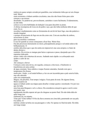 realeza era quase sempre cercada por guardiões, esse isolamento tinha que ser um choque
total. Moroi
eram resistentes e tinham sentidos excelentes, mas eles não foram feitos para calor
extremo e um terreno
desafiador. Eu poderia ter, provavelmente, caminhar o curso facilmente. Evidentemente,
eu não tinha
certeza se eu teria habilidades de dedução Lissa para descobrir as pistas.
A última recompensa de Lissa era de pedra e aço, que não tinha nenhuma idéia do que
eram. Eu os
reconheci imediatamente como as ferramentas de um kit de fazer fogo, mas não poderia o
mundo imaginar
o porque ela precisaria de fogo em um dia como este. Com um encolher de ombros,
acrescentou os itens
para sua mochila e continuou.
E isso foi quando as coisas começaram a ficar frias. Muito frias.
Ela não processou inteiramente no início, principalmente porque o sol ainda radiava tão
brilhantemente. O
cérebro dela disse que o que ela sentia era impossível, mas seus arrepios e o bater de
dentes diziam o
contrário. Ela revirou os mangas para baixo e apressou o passo, desejando que o frio
repentino tinha pelo
menos vindo com cobertura de nuvens. Andando mais rápido e se esforçando mais
ajudou o calor de seu
corpo.
Até começar a chover.
Começou como uma névoa, em seguida, começou a chuviscar, e finalmente se
transformou em uma cortina
de água constante. Seus cabelos e roupas ficaram saturados, fazendo com que a
temperatura fria ficasse
muito pior. Ainda...o sol ainda brilhava, a luz era um incomôdo para a pele sensível dela,
mas não oderedia
calor em compensação.
Magica, ela percebeu. Este tempo é mágico. Fazia parte do teste. De alguma forma,
Moroi usuários de
águae ar tinham unido sua mágica para desafiar o tempo quente e ensolarado. Foi por isso
que ela tinha
uma lona para bloquear o sol e a chuva. Ela considerou começá-lo agora e usá-lo como
um manto, mas
rapidamente decidiu esperar até que ela chegasse ao ponto final. Ela não tinha idéia do
quão longe isso
realmente foi, no entanto.
Vinte pés? Vinte milhas? O frio da chuva arrastou em cima dela, penetrando em sua pele.
Foi infeliz. O
telefone celular na bolsa era sua passagem e volta. Foi apenas no final da tarde. Ela tinha
um longo tempo
 