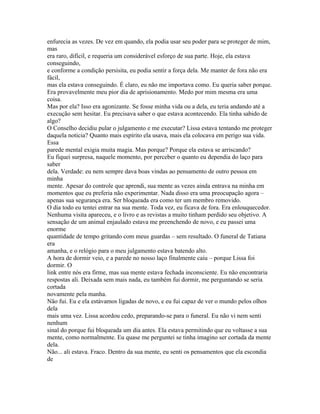 enfurecia as vezes. De vez em quando, ela podia usar seu poder para se proteger de mim,
mas
era raro, difícil, e requeria um considerável esforço de sua parte. Hoje, ela estava
conseguindo,
e conforme a condição persisita, eu podia sentir a força dela. Me manter de fora não era
fácil,
mas ela estava conseguindo. É claro, eu não me importava como. Eu queria saber porque.
Era provavelmente meu pior dia de aprisionamento. Medo por mim mesma era uma
coisa.
Mas por ela? Isso era agonizante. Se fosse minha vida ou a dela, eu teria andando até a
execução sem hesitar. Eu precisava saber o que estava acontecendo. Ela tinha sabido de
algo?
O Conselho decidiu pular o julgamento e me executar? Lissa estava tentando me proteger
daquela noticia? Quanto mais espírito ela usava, mais ela colocava em perigo sua vida.
Essa
parede mental exigia muita magia. Mas porque? Porque ela estava se arriscando?
Eu fiquei surpresa, naquele momento, por perceber o quanto eu dependia do laço para
saber
dela. Verdade: eu nem sempre dava boas vindas ao pensamento de outro pessoa em
minha
mente. Apesar do controle que aprendi, sua mente as vezes ainda entrava na minha em
momentos que eu preferia não experimentar. Nada disso era uma preocupação agora –
apenas sua segurança era. Ser bloqueada era como ter um membro removido.
O dia todo eu tentei entrar na sua mente. Toda vez, eu ficava de fora. Era enlouquecedor.
Nenhuma visita apareceu, e o livro e as revistas a muito tinham perdido seu objetivo. A
sensação de um animal enjaulado estava me preenchendo de novo, e eu passei uma
enorme
quantidade de tempo gritando com meus guardas – sem resultado. O funeral de Tatiana
era
amanha, e o relógio para o meu julgamento estava batendo alto.
A hora de dormir veio, e a parede no nosso laço finalmente caiu – porque Lissa foi
dormir. O
link entre nós era firme, mas sua mente estava fechada inconsciente. Eu não encontraria
respostas ali. Deixada sem mais nada, eu também fui dormir, me perguntando se seria
cortada
novamente pela manha.
Não fui. Eu e ela estávamos ligadas de novo, e eu fui capaz de ver o mundo pelos olhos
dela
mais uma vez. Lissa acordou cedo, preparando-se para o funeral. Eu não vi nem senti
nenhum
sinal do porque fui bloqueada um dia antes. Ela estava permitindo que eu voltasse a sua
mente, como normalmente. Eu quase me perguntei se tinha imagino ser cortada da mente
dela.
Não... ali estava. Fraco. Dentro da sua mente, eu senti os pensamentos que ela escondia
de
 