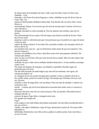 de espera antes de terminado este teste. Tudo o que ela tinha a fazer era fazer uma
chamada... Uma
chamada, e ela ficaria fora dessa bagunça e voltar a trabalhar no que ela devia estar na
Corte. Não. Um
núcleo de determinação deflagrou dentro dela. Este desafio não era mais sobre o trono
Moroi ou
assassinatode Tatiana. Era um teste que ela teria de assumir para si mesma. Ela levava
uma vida fácil e
abrigada, deixando os outros protegê-la. Ela iria suportar esta sozinha e que ela iria
passar.
Essa determinação levou-a para o fim do mapa, uma clareira cercada de árvores. Duas
das árvores eram
pequenas e perto o suficiente para que Lissa penssasse que ela poderia ser capaz de armar
a lona em uma
espécie de abrigo razoável. Com muito frio, mexendo os dedos, ela conseguiu tirá-lo da
bolsa e abri-lo ao
seu tamanho total, que era – que era felizmente muito maior do que ela suspeitava. Seu
humor começou a
levantar, ela trabalhou com a lona e descobriu como criar uma pequena cobertura. Ela
rastejou para dentro,
uma vez que isso foi feito, feliz por estar fora da chuva caindo. Mas isso não muda o fato
de que ela estava
molhada. Ou que o chão estava molhado também lamacento e. A lona também a protegia
contra o frio.
Ela sentiu um lampejo de amargura, recordando os guardiões dizendo magia era
permitido para este teste.
Ela não tinha pensado em nada mágico que seria útil no momento, mas agora, ela
certamente poderia ver
as vantagens de ser um usuário de água para controlar a chuva e mantê-lo fora de si.
Ou, melhor ainda: sendo um usuário de fogo. Ela desejou que Christian estivesse com
ela. Ela teria
recebido o calor da magia dele e de seu abraço. Para este tipo de situação, o espírito era
seriamente uma
merda. – a menos que ela tivesse hipotermia necessária para tentar curar a si mesma (o
que nunca
funcionou tão bem como faz em outras pessoas). Não, ela decidiu. Não poderia haver
nenhuma dúvida: os
usuários de água e fogo tinha a vantagem neste teste.
Foi quando isso atingiu ela.
Fogo!
Lissa ergueu-se de onde tinhase derramado amontoada. Ela não tinha reconhecido para o
que era o ferro e
a pedra , mas agora, lembranças vagas de fogo, destacaram-se para ela. Ela nunca tinha
aprendido as
habilidades diretamente, mas tinha certeza, golpear as pedras juntas, fazer uma faísca. -
se ela só tivesse
 