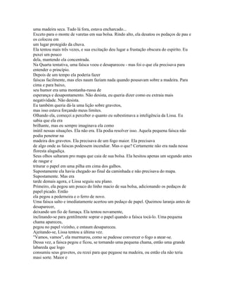 uma madeira seca. Tudo lá fora, estava encharcado...
Exceto para o monte de varetas em sua bolsa. Rindo alto, ela desatou os pedaços de pau e
os colocou em
um lugar protegido da chuva.
Ela tentou mais três vezes, e sua excitação deu lugar a frustação obscura do espiríto. Eu
puxei um pouco
dela, mantendo ela concentrada.
Na Quarta tentativa, uma faísca voou e desapareceu - mas foi o que ela precisava para
entender o princípio.
Depois de um tempo ela poderia fazer
faíscas facilmente, mas eles naum faziam nada quando pousavam sobre a madeira. Para
cima e para baixo,
seu humor era uma montanha-russa de
esperança e desapontamento. Não desista, eu queria dizer como eu extraia mais
negatividade. Não desista.
Eu também queria dá-la uma lição sobre gravetos,
mas isso estava forçando meus limites.
Olhando ela, começei a perceber o quanto eu subestimava a inteligência da Lissa. Eu
sabia que ela era
brilhante, mas eu sempre imaginava ela como
inútil nessas situações. Ela não era. Ela podia resolver isso. Aquela pequena faísca não
podia penetrar na
madeira dos gravetos. Ela precisava de um fogo maior. Ela precisava
de algo onde as faíscas podessem incendiar. Mas o que? Certamente não era nada nessa
floresta alagadiça.
Seus olhos saltaram pro mapa que caia de sua bolsa. Ela hesitou apenas um segundo antes
de rasgar e
triturar o papel em uma pilha em cima dos galhos.
Supostamente ela havia chegado ao final da caminhada e não precisava do mapa.
Supostamente. Mas era
tarde demais agora, e Lissa seguiu seu plano.
Primeiro, ela pegou um pouco do linho macio de sua bolsa, adicionando os pedaços de
papel picado. Então
ela pegou a pederneira e o ferro de novo.
Uma faísca salto e imediatamente acertou um pedaço de papel. Queimou laranja antes de
desaparecer,
deixando um fio de fumaça. Ela tentou novamente,
inclinando-se para gentilmente soprar o papel quando a faísca tocá-lo. Uma pequena
chama apareceu,
pegou no papel vizinho, e entaum desapareceu.
Ajeitando-se, Lissa tentou a última vez.
"Vamos, vamos", ela murmurou, como se pudesse convercer o fogo a atear-se.
Dessa vez, a faisca pegou e ficou, se tornando uma pequena chama, então uma grande
labareda que logo
consumiu seus gravetos, eu rezei para que pegasse na madeira, ou então ela não teria
masi sorte. Maior e
 