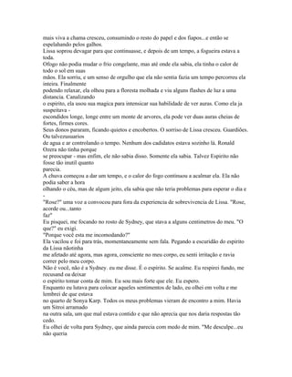 mais viva a chama cresceu, consumindo o resto do papel e dos fiapos...e então se
espelahando pelos galhos.
Lissa soprou devagar para que continuasse, e depois de um tempo, a fogueira estava a
toda.
Ofogo não podia mudar o frio congelante, mas até onde ela sabia, ela tinha o calor de
todo o sol em suas
mãos. Ela sorriu, e um senso de orgulho que ela não sentia fazia um tempo percorreu ela
inteira. Finalmente
podendo relaxar, ela olhou para a floresta molhada e viu alguns flashes de luz a uma
distancia. Canalizando
o espirito, ela usou sua magica para intensicar sua habilidade de ver auras. Como ela ja
suspeitava -
escondidos longe, longe entre um monte de arvores, ela pode ver duas auras cheias de
fortes, firmes cores.
Seus donos pararam, ficando quietos e encobertos. O sorriso de Lissa cresceu. Guardiões.
Ou talvezusuarios
de agua e ar controlando o tempo. Nenhum dos cadidatos estava sozinho lá. Ronald
Ozera não tinha porque
se preocupar - mas enfim, ele não sabia disso. Somente ela sabia. Talvez Espirito não
fosse tão inutil quanto
parecia.
A chuva começou a dar um tempo, e o calor do fogo continuou a acalmar ela. Ela não
podia saber a hora
olhando o céu, mas de algum jeito, ela sabia que não teria problemas para esperar o dia e
-
"Rose?" uma voz a convocou para fora da experiencia de sobrevivencia de Lissa. "Rose,
acorde ou...tanto
faz"
Eu pisquei, me focando no rosto de Sydney, que stava a alguns centimetros do meu. "O
que?" eu exigi.
"Porque você esta me incomodando?"
Ela vacilou e foi para trás, momentaneamente sem fala. Pegando a escuridão do espirito
da Lissa nãotinha
me afetado até agora, mas agora, consciente no meu corpo, eu senti irritação e ravia
correr pelo meu corpo.
Não é você, não é a Sydney. eu me disse. É o espírito. Se acalme. Eu respirei fundo, me
recusand oa deixar
o espirito tomar conta de mim. Eu sou mais forte que ele. Eu espero.
Enquanto eu lutava para colocar aqueles sentimentos de lado, eu olhei em volta e me
lembrei de que estava
no quarto de Sonya Karp. Todos os meus problemas vieram de encontro a mim. Havia
um Sitroi arramado
na outra sala, um que mal estava contido e que não aprecia que nos daria respostas tão
cedo.
Eu olhei de volta para Sydney, que ainda parecia com medo de mim. "Me desculpe...eu
não queria
 