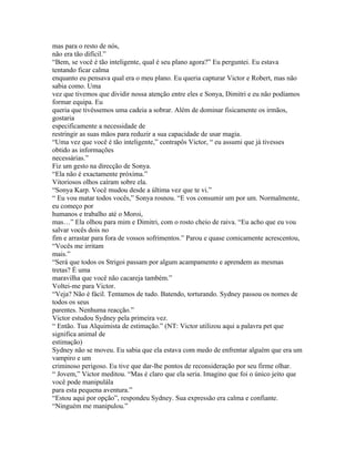 mas para o resto de nós,
não era tão difícil.”
“Bem, se você é tão inteligente, qual é seu plano agora?” Eu perguntei. Eu estava
tentando ficar calma
enquanto eu pensava qual era o meu plano. Eu queria capturar Victor e Robert, mas não
sabia como. Uma
vez que tivemos que dividir nossa atenção entre eles e Sonya, Dimitri e eu não podíamos
formar equipa. Eu
queria que tivéssemos uma cadeia a sobrar. Além de dominar fisicamente os irmãos,
gostaria
especificamente a necessidade de
restringir as suas mãos para reduzir a sua capacidade de usar magia.
“Uma vez que você é tão inteligente,” contrapôs Victor, “ eu assumi que já tivesses
obtido as informações
necessárias.”
Fiz um gesto na direcção de Sonya.
“Ela não é exactamente próxima.”
Vitoriosos olhos caíram sobre ela.
“Sonya Karp. Você mudou desde a última vez que te vi.”
“ Eu vou matar todos vocês,” Sonya rosnou. “E vos consumir um por um. Normalmente,
eu começo por
humanos e trabalho até o Moroi,
mas…” Ela olhou para mim e Dimitri, com o rosto cheio de raiva. “Eu acho que eu vou
salvar vocês dois no
fim e arrastar para fora de vossos sofrimentos.” Parou e quase comicamente acrescentou,
“Vocês me irritam
mais.”
“Será que todos os Strigoi passam por algum acampamento e aprendem as mesmas
tretas? É uma
maravilha que você não cacareja também.”
Voltei-me para Victor.
“Veja? Não é fácil. Tentamos de tudo. Batendo, torturando. Sydney passou os nomes de
todos os seus
parentes. Nenhuma reacção.”
Victor estudou Sydney pela primeira vez.
“ Então. Tua Alquimista de estimação.” (NT: Victor utilizou aqui a palavra pet que
significa animal de
estimação)
Sydney não se moveu. Eu sabia que ela estava com medo de enfrentar alguém que era um
vampiro e um
criminoso perigoso. Eu tive que dar-lhe pontos de reconsideração por seu firme olhar.
“ Jovem,” Victor meditou. “Mas é claro que ela seria. Imagino que foi o único jeito que
você pode manipulála
para esta pequena aventura.”
“Estou aqui por opção”, respondeu Sydney. Sua expressão era calma e confiante.
“Ninguém me manipulou.”
 