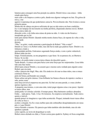 lutamos para conseguir uma boa posição na cadeira. Dimitri tirou a sua estaca – tinha
estado para baixo
mais cedo e ele limpou-a contra a pele, dando-nos alguma vantagem na luta. Ela gritou de
raiva, e me
agarrei á esperança de que poderíamos cansa-la. Provavelmente não. Nós tivemos a nossa
primeira pausa.
Minha dor de cabeça era prova suficiente de que eu não estava em boas condições.
Eu vi um lampejo de movimento na minha periferia, disparando alarmes novos. Robert
Doru estava indo em
direcção a nós, e ele tinha uma estaca de prata na mão. A visão era tão bizarra e
inesperada que eu fui
lenta para alertar Dimitri. Quando minha mente chutou fraco, de repente de volta a vida,
já era tarde
demais.
“Não,” eu gritei, vendo aumentar a participação de Robert.” Não a mate!”
Dimitri se virou e viu Robert então, mas não havia nada que pudesse fazer. Dimitri e eu
tínhamos criado a
oportunidade perfeita. Estávamos segurando Sonya ainda, e com o peito vulnerável,
Robert tinha um tiro
limpo. Freneticamente, eu me perguntava o que fazer. Se eu parasse ele, eu libertava
Sonya. Se eu não
parasse, ele podia matar a nossa única chance de descobrir quem…
Tarde demais. A estaca caiu para baixo com uma força que me surpreendeu. Lissa tinha
tido uma fase muito
difícil para estacar Dimitri, e eu assumi que o mesmo seria verdade para alguém como
Robert, que era mais
velho e parecia tão frágil. Mas, não. Ele ainda teve de usar as duas mãos, mas a estaca
continuou firme no
peito de Sonya, perfurando seu coração.
Sónia soltou um grito intenso. Uma brilhante luz branca ofuscou de repente e encheu a
sala, assim como
uma força invisível empurrou-me para trás. Eu bati em uma parede, e o meu cérebro
apenas registou a dor.
A pequena casa tremeu, e com uma mão, tentei pegar alguma coisa e me puxei. Apertei
os meus olhos, mas
ainda podia ver estrelas colorido. O tempo parou. Meu batimento cardíaco abrandou.
Então… tudo parou. Tudo. A luz. Os tremores. Eu respirava normalmente. Tudo estava
quieto e imóvel,
quando pensei eu imaginava o que tinha acontecido. Pisquei, tentando trazer meus olhos
de volta ao foco e
avaliar a situação. Eu fiz o meu melhor para não embaralhar desajeitadamente em meus
pés e vi que Dimitri
estava fazendo o mesmo. Ele parecia que tinha também sido derrubado, mas ele não
apanhou a parede
como suporte, ao invés de despedaçar-se nele.
Robert estava deitado no chão, e Victor correu para ajudá-lo. Sydney só ficou congelada.
 
