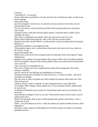 E Sonya?
“Inacreditável,” eu sussurrei.
Sonya ainda estava na poltrona, e do jeito que ela estava sentada para atrás, era óbvio que
ela foi soprada
pela mesma força
que havia atingido o resto de nós. As correntes estavam ainda em torno dela, mas ela
tinha parado de lutar.
Em seu colo estava a estaca de prata que Robert tinha mantido apenas uns momentos
atrás. Sonya
conseguiu mexer a mão para fora da cadeia, apenas o suficiente para os dedos roçar a
superfície da estaca.
Seus olhos se arregalaram de espanto, olhos que eram de um azul, rico azul.
Robert tinha trazido Sonya Karp de volta à vida. Ela não era mais Strigoi.
Quando Lissa tinha salvado Dimitri, eu tinha sentido o poder da magia através da ligação,
dando-me a
experiência completa e avassaladora de tudo.
Testemunhá-lo agora, sem o conhecimento de primeira mão através da Lissa, ainda era
tão incrível. Victor
estava preocupado com
Robert, mas o resto de nós não conseguia parar de olhar para Sonya com espanto. Fiquei
olhando para
qualquer coisa, qualquer coisa que pudesse dar o menor indício de sua existência anterior.
Não havia nenhum. Sua pele tinha a típica palidez Moroi, mas ainda assim foi preenchida
com o calor da
vida, com uma leve tonalidade de cor.
Não como o Strigoi, que eram completamente desprovidos de pigmento. Seus olhos
estavam vermelhos,
mas foi a partir de suas lágrimas que rapidamente se formava.
Não havia nenhum anel vermelho em torno de sua íris. E o olhar nos olhos…não havia
crueldade ou maldade.
Eles não eram os olhos de alguém que tinha acabado de ameaçar matar todos nós. Seus
olhos estavam em
estado de choque, medo e confusão. Eu não conseguia desviar o meu olhar dela.
Um milagre. Outro milagre. Mesmo depois de ver Lissa restaurar Dimitri, alguma parte
de mim tivesse
acreditado secretamente que eu nunca iria testemunhar nada como isto novamente. Era
assim que
funcionavam os milagres. Uma vez na vida. Tinha havido muita conversa sobre o uso de
espírito para salvar
Strigoi em toda parte, falar de que se tinha desaparecido quando outro drama - como o
assassinato de uma
rainha – teve precedência na Corte. A falta de usuários de espírito também fizeram a ideia
impopular e,
além disso, todos sabiam das dificuldades de um Moroi estacar um Strigoi. Se treinados
guardiães morrem
 