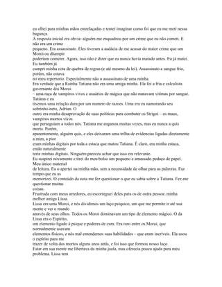 eu olhei para minhas mãos entrelaçadas e tentei imaginar como foi que eu me meti nessa
bagunça.
A resposta inicial era obvia: alguém me enquadrou por um crime que eu não cometi. E
não era um crime
pequeno. Era assassinato. Eles tiveram a audácia de me acusar do maior crime que um
Moroi ou dhampir
poderiam cometer. Agora, isso não é dizer que eu nunca havia matado antes. Eu já matei.
Eu também já
cumpri minha cota de quebra de regras (e até mesmo da lei). Assassinato a sangue frio,
porém, não estava
no meu repertorio. Especialmente não o assassinato de uma rainha.
Era verdade que a Rainha Tatiana não era uma amiga minha. Ela foi a fria e calculista
governante dos Moroi
– uma raça de vampiros vivos e usuários de mágica que não matavam vitimas por sangue.
Tatiana e eu
tivemos uma relação dura por um numero de razoes. Uma era eu namorando seu
sobrinho-neto, Adrian. O
outro era minha desaprovação de suas políticas para combater os Strigoi – os maus,
vampiros mortos vivos
que perseguiam a todos nós. Tatiana me enganou muitas vezes, mas eu nunca a quis
morta. Porém,
aparentemente, alguém quis, e eles deixaram uma trilha de evidencias ligadas diretamente
a mim, a pior
eram minhas digitais por toda a estaca que matou Tatiana. É claro, era minha estaca,
então naturalmente
teria minhas digitais. Ninguém pareceu achar que isso era relevante.
Eu suspirei novamente e tirei do meu bolso um pequeno e amassado pedaço de papel.
Meu único material
de leitura. Eu o apertei na minha mão, sem a necessidade de olhar para as palavras. Faz
tempo que eu as
memorizei. O conteúdo da nota me fez questionar o que eu sabia sobre a Tatiana. Fez-me
questionar muitas
coisas.
Frustrada com meus arredores, eu escorreguei deles para os de outra pessoa: minha
melhor amiga Lissa.
Lissa era uma Moroi, e nós dividimos um laço psíquico, um que me permite ir até sua
mente e ver o mundo
através de seus olhos. Todos os Moroi dominavam um tipo de elemento mágico. O da
Lissa era o Espírito,
um elemento ligado à psique e poderes de cura. Era raro entre os Moroi, que
normalmente usavam
elementos físicos, e nós mal entendemos suas habilidades – que eram incríveis. Ela usou
o espírito para me
trazer de volta dos mortos alguns anos atrás, e foi isso que formou nosso laço.
Estar em sua mente me libertava da minha jaula, mas oferecia pouca ajuda para meu
problema. Lissa tem
 