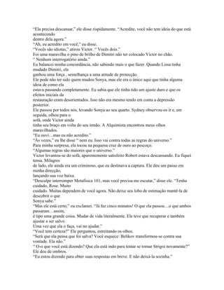 “Ela precisa descansar,” ele disse rispidamente. “Acredite, você não tem ideia do que está
acontecendo
dentro dela agora.”
“Ah, eu acredito em você,” eu disse.
“Vocês são idiotas,” atirou Victor. “ Vocês dois.”
Foi uma maravilha o pino de brilho de Dimitri não ter colocado Victor no chão.
“ Nenhum interrogatório ainda.”
Eu balancei minha concordância, não sabendo mais o que fazer. Quando Lissa tinha
mudado Dimitri, ela
ganhou uma força , semelhança a uma atitude de protecção.
Ele pode não ter sido quem mudou Sonya, mas ele era o único aqui que tinha alguma
ideia de como ela
estava passando completamente. Eu sabia que ele tinha tido um ajuste duro e que os
efeitos iniciais da
restauração eram desorientados. Isso não era mesmo tendo em conta a depressão
posterior.
Ele passou por todos nós, levando Sonya ao seu quarto. Sydney observou-os ir e, em
seguida, olhou para o
sofá, onde Victor ainda
tinha seu braço em volta do seu irmão. A Alquimista encontrou meus olhos
maravilhados.
“Eu ouvi…mas eu não acredito.”
“Às vezes,” eu lhe disse “ nem eu. Isso vai contra todas as regras do universo.”
Para minha surpresa, ela tocou na pequena cruz de ouro ao pescoço.
“Algumas regras são maiores que o universo.”
Victor levantou-se do sofá, aparentemente satisfeito Robert estava descansando. Eu fiquei
tensa. Milagres
de lado, ele ainda era um criminoso, que eu destinava a captura. Ele deu um passo em
minha direcção,
lançando sua voz baixa.
“Desculpe interromper Metafísica 101, mas você precisa me escutar,” disse ele. “Tenha
cuidado, Rose. Muito
cuidado. Muitas dependem de você agora. Não deixe seu lobo de estimação mantê-la de
descobrir o que
Sonya sabe.”
“Mas ele está certo,” eu exclamei. “Já faz cinco minutos! O que ela passou…o que ambos
passaram…assim,
é tipo uma grande coisa. Mudar de vida literalmente. Ele teve que recuperar e também
ajustar a ser salvo.
Uma vez que ela o faça, vai no ajudar.”
“Você tem certeza?” Ele perguntou, estreitando os olhos.
“Será que ela pensa que foi salva? Você esquece: Belikov transformou-se contra sua
vontade. Ela não.”
“ O-o que você está dizendo? Que ela está indo para tentar se tornar Strigoi novamente?”
Ele deu de ombros.
“Eu estou dizendo para obter suas respostas em breve. E não deixá-la sozinha.”
 