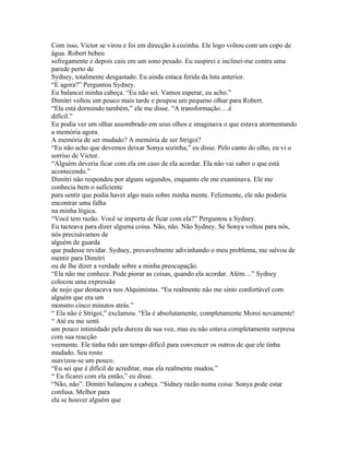 Com isso, Victor se virou e foi em direcção à cozinha. Ele logo voltou com um copo de
água. Robert bebeu
sofregamente e depois caiu em um sono pesado. Eu suspirei e inclinei-me contra uma
parede perto de
Sydney, totalmente desgastado. Eu ainda estaca ferida da luta anterior.
“E agora?” Perguntou Sydney.
Eu balancei minha cabeça. “Eu não sei. Vamos esperar, eu acho.”
Dimitri voltou um pouco mais tarde e poupou um pequeno olhar para Robert.
“Ela está dormindo também,” ele me disse. “A transformação….é
difícil.”
Eu podia ver um olhar assombrado em seus olhos e imaginava o que estava atormentando
a memória agora.
A memória de ser mudado? A memória de ser Strigoi?
“Eu não acho que devemos deixar Sonya sozinha,” eu disse. Pelo canto do olho, eu vi o
sorriso de Victor.
“Alguém deveria ficar com ela em caso de ela acordar. Ela não vai saber o que está
acontecendo.”
Dimitri não respondeu por alguns segundos, enquanto ele me examinava. Ele me
conhecia bem o suficiente
para sentir que podia haver algo mais sobre minha mente. Felizmente, ele não poderia
encontrar uma falha
na minha lógica.
“Você tem razão. Você se importa de ficar com ela?” Perguntou a Sydney.
Eu tacteava para dizer alguma coisa. Não, não. Não Sydney. Se Sonya voltou para nós,
nós precisávamos de
alguém de guarda
que pudesse revidar. Sydney, provavelmente adivinhando o meu problema, me salvou de
mentir para Dimitri
ou de lhe dizer a verdade sobre a minha preocupação.
“Ela não me conhece. Pode piorar as coisas, quando ela acordar. Além. ..” Sydney
colocou uma expressão
de nojo que destacava nos Alquimistas. “Eu realmente não me sinto confortável com
alguém que era um
monstro cinco minutos atrás.”
“ Ela não é Strigoi,” exclamou. “Ela é absolutamente, completamente Moroi novamente!
“ Até eu me senti
um pouco intimidado pela dureza da sua voz, mas eu não estava completamente surpresa
com sua reacção
veemente. Ele tinha tido um tempo difícil para convencer os outros de que ele tinha
mudado. Seu rosto
suavizou-se um pouco.
“Eu sei que é difícil de acreditar, mas ela realmente mudou.”
“ Eu ficarei com ela então,” eu disse.
“Não, não”. Dimitri balançou a cabeça. “Sidney razão numa coisa: Sonya pode estar
confusa. Melhor para
ela se houver alguém que
 