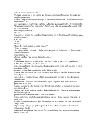 entenda o que é que aconteceu.”
Comecei a dizer que eu era a única que Sonya realmente conhecia, mas depois preferi
decidir ficar com os
irmãos. Eles pareciam inofensivos agora, mas eu não confio neles. Dimitri aparentemente
também não. Ele
deu alguns passos para frente e inclinou-se, falando apenas centímetros de minha orelha.
“Fique de olho neles,” ele murmurou.” Robert pode estar até agora em baixo, mas pode
se recuperar mais
cedo do que pensamos.”
“Eu sei.”
Ele começou a virar, em seguida, olhou para mim. Seu rosto comandante tinha amolecido
em algo pensativo
e aterrado.
“Rose?”
“Sim?”
“Isto…foi como quando Lissa me mudou?”
“Mais ou menos.”
“Eu não percebia… que era…” Esforçou-se por palavras. Foi atípico. “A forma como a
luz encheu a sala, a
maneira como ela
alterou. Vendo a vida emergir da morte…foi…”
“Bonito? “
Ele balançou a cabeça.” A vida assim…você não – não, tu não podes desperdiça-la.”
“ Não, “ eu concordei.” Você não pode.”
Eu vi mudar alguma coisa nele, então. Era pequeno, assim como um beco, mas eu sabia
que, em seguida,
um outro pedaço do trauma Strigoi, tinha sido repelido.
Ele não disse mais nada, e vi como ele andou para baixo do corredor. Com nada mais a
fazer, Sydney se
sentou com as pernas cruzadas sobre o chão, segurando um livro no colo. Ele estava
fechado, seus
pensamentos claramente estavam em outro lugar. Enquanto isso, Victor sentou na
poltrona e reclinou-se.
Ele não aparentava estar tão mal como Robert, mas as linhas de fadiga notavas se nos
dois irmãos. Boa.
Quanto mais tempo eles estavam fora da comissão, melhor. Eu trouxe uma cadeira da
cozinha para que eu
pudesse sentar e examinar a sala. Tudo estava calmo.
Eu me senti como uma babá, que suponho que era isso . Tinha sido um longo dia, e a
noite cedo
transformou as janelas negras. Isso fez com que me preocupasse. Por tudo que eu sabia,
Sonya tinha
alguns amigos Strigoi que podiam parar. O facto de Donovan conhece-la certamente
indicava que ela não
era uma pária total entre eles. Isso me fez extra-vigilante, mas, ao mesmo tempo, eu
estava exausta. Os
 
