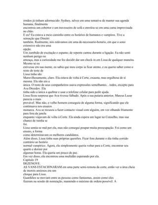 irmãos já tinham adormecido. Sydney, talvez em uma tentativa de manter sua agenda
humana, finalmente
encontrou um cobertor e um travesseiro de sofá e enrolou-se em uma cama improvisada
no chão.
E eu? Eu estava a meio caminho entre os horários de humanos e vampiros. Tive a
sensação que Dimitri
também. Realmente, nós estávamos em uma de-necessario-horario, em que o sono
extensivo não era uma
opção.
Um zumbido de excitação e espanto, de repente cantou durante a ligação. Eu não senti
nenhum perigo ou
ameaça, mas a curiosidade me fez decidir dar um check-in em Lissa de qualquer maneira.
Mesmo se eu
estivesse em sua mente, eu sabia que meu corpo ia ficar atento, e eu queria saber como o
resto do teste de
Lissa tinha ido.
Maravilhosamente, claro. Ela estava de volta á Corte, exausta, mas orgulhosa de si
mesma. Ela não era a
única. O resto de seus companheiros usava expressões semelhantes…todos, excepto para
Ava Drozdov. Ela
tinha sido a única a quebrar e usar o telefone celular para pedir ajuda.
Lissa ficou surpresa que Ava tivesse falhado. Após a sua putaria anterior, Marcus Lazar
parecia o mais
provável. Mas não, o velho homem conseguiu de alguma forma, significando que ele
continuava nos ensaios
monarca. Ava se recusou a fazer contacto visual com alguém, em vez olhando friamente
para fora da janela
enquanto viajavam de volta á Corte. Ela ainda espera um lugar no Conselho, mas sua
chance de rainha se
foi.
Lissa sentia-se mal por ela, mas não consegui poupar muita preocupação. Foi como um
ensaio, a forma
como determinavam os melhores candidatos.
Além disso, Lissa tinha suas próprias questões. Ficar fora durante o dia tinha corrido
contrário ao horário
normal vampírico. Agora, ela simplesmente queria voltar para a Corte, encontrar seu
quarto e dormir por
algumas horas. Ela queria um pouco de paz.
Em vez disso, ela encontrou uma multidão esperando por ela.
Capitulo 19
DEZENOVE.
AS VANS ESTACIONARAM em uma parte semi-remota da corte, então ver a área cheia
de morois ansiosos era um
choque para Lissa.
Guardiões se moviam entre as pessoas como fantasmas, assim como eles
fizeram na sessão de nomeação, mantendo o máximo de ordem possível. A
 