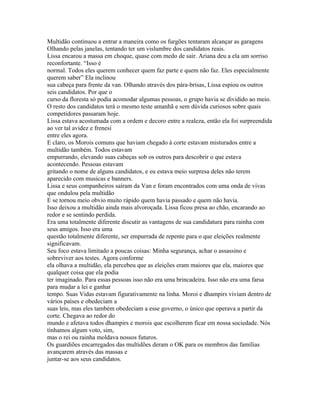 Multidão continuou a entrar a maneira como os furgões tentaram alcançar as garagens
Olhando pelas janelas, tentando ter um vislumbre dos candidatos reais.
Lissa encarou a massa em choque, quase com medo de sair. Ariana deu a ela um sorriso
reconfortante. “Isso é
normal. Todos eles querem conhecer quem faz parte e quem não faz. Eles especialmente
querem saber” Ela inclinou
sua cabeça para frente da van. Olhando através dos pára-brisas, Lissa espiou os outros
seis candidatos. Por que o
curso da floresta só podia acomodar algumas pessoas, o grupo havia se dividido ao meio.
O resto dos candidatos terá o mesmo teste amanhã e sem dúvida curiosos sobre quais
competidores passaram hoje.
Lissa estava acostumada com a ordem e decoro entre a realeza, então ela foi surpreendida
ao ver tal avidez e frenesi
entre eles agora.
E claro, os Morois comuns que haviam chegado à corte estavam misturados entre a
multidão também. Todos estavam
empurrando, elevando suas cabeças sob os outros para descobrir o que estava
acontecendo. Pessoas estavam
gritando o nome de alguns candidatos, e eu estava meio surpresa deles não terem
aparecido com musicas e banners.
Lissa e seus companheiros saíram da Van e foram encontrados com uma onda de vivas
que ondulou pela multidão
E se tornou meio obvio muito rápido quem havia passado e quem não havia.
Isso deixou a multidão ainda mais alvoroçada. Lissa ficou presa ao chão, encarando ao
redor e se sentindo perdida.
Era uma totalmente diferente discutir as vantagens de sua candidatura para rainha com
seus amigos. Isso era uma
questão totalmente diferente, ser empurrada de repente para o que eleições realmente
significavam.
Seu foco estava limitado a poucas coisas: Minha segurança, achar o assassino e
sobreviver aos testes. Agora conforme
ela olhava a multidão, ela percebeu que as eleições eram maiores que ela, maiores que
qualquer coisa que ela podia
ter imaginado. Para essas pessoas isso não era uma brincadeira. Isso não era uma farsa
para mudar a lei e ganhar
tempo. Suas Vidas estavam figurativamente na linha. Moroi e dhampirs viviam dentro de
vários países e obedeciam a
suas leis, mas eles também obedeciam a esse governo, o único que operava a partir da
corte. Chegava ao redor do
mundo e afetava todos dhampirs e morois que escolherem ficar em nossa sociedade. Nós
tínhamos algum voto, sim,
mas o rei ou rainha moldava nossos futuros.
Os guardiões encarregados das multidões deram o OK para os membros das famílias
avançarem através das massas e
juntar-se aos seus candidatos.
 