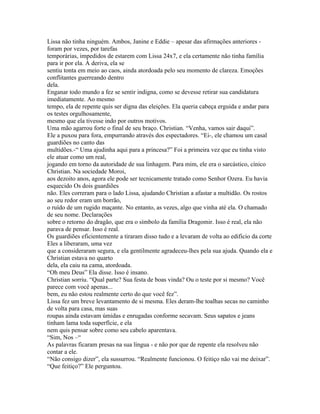 Lissa não tinha ninguém. Ambos, Janine e Eddie – apesar das afirmações anteriores -
foram por vezes, por tarefas
temporárias, impedidos de estarem com Lissa 24x7, e ela certamente não tinha família
para ir por ela. À deriva, ela se
sentiu tonta em meio ao caos, ainda atordoada pelo seu momento de clareza. Emoções
conflitantes guerreando dentro
dela.
Enganar todo mundo a fez se sentir indigna, como se devesse retirar sua candidatura
imediatamente. Ao mesmo
tempo, ela de repente quis ser digna das eleições. Ela queria cabeça erguida e andar para
os testes orgulhosamente,
mesmo que ela tivesse indo por outros motivos.
Uma mão agarrou forte o final de seu braço. Christian. “Venha, vamos sair daqui”.
Ele a puxou para fora, empurrando através dos espectadores. “Ei-, ele chamou um casal
guardiões no canto das
multidões.-“ Uma ajudinha aqui para a princesa?” Foi a primeira vez que eu tinha visto
ele atuar como um real,
jogando em torno da autoridade de sua linhagem. Para mim, ele era o sarcástico, cínico
Christian. Na sociedade Moroi,
aos dezoito anos, agora ele pode ser tecnicamente tratado como Senhor Ozera. Eu havia
esquecido Os dois guardiões
não. Eles correram para o lado Lissa, ajudando Christian a afastar a multidão. Os rostos
ao seu redor eram um borrão,
o ruído de um rugido maçante. No entanto, as vezes, algo que vinha até ela. O chamado
de seu nome. Declarações
sobre o retorno do dragão, que era o símbolo da família Dragomir. Isso é real, ela não
parava de pensar. Isso é real.
Os guardiões eficientemente a tiraram disso tudo e a levaram de volta ao edificio da corte
Eles a liberaram, uma vez
que a consideraram segura, e ela gentilmente agradeceu-lhes pela sua ajuda. Quando ela e
Christian estava no quarto
dela, ela caiu na cama, atordoada.
“Oh meu Deus” Ela disse. Isso é insano.
Christian sorriu. “Qual parte? Sua festa de boas vinda? Ou o teste por si mesmo? Você
parece com você apenas...
bem, eu não estou realmente certo do que você fez”.
Lissa fez um breve levantamento de si mesma. Eles deram-lhe toalhas secas no caminho
de volta para casa, mas suas
roupas ainda estavam úmidas e enrugadas conforme secavam. Seus sapatos e jeans
tinham lama toda superfície, e ela
nem quis pensar sobre como seu cabelo aparentava.
“Sim, Nos –“
As palavras ficaram presas na sua língua - e não por que de repente ela resolveu não
contar a ele.
“Não consigo dizer”, ela sussurrou. “Realmente funcionou. O feitiço não vai me deixar”.
“Que feitiço?” Ele perguntou.
 