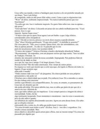 Lissa subiu sua manda e retirou a bandagem para mostrar a ele um pontinho tatuado em
seu braço. “Isso é um feitiço
de compulsão, então eu não posso falar sobre o teste. Como a que os alquimistas tem
“Wow” ele disse, realmente impressionado. “Eu nunca realmente pensei que isso
funcionasse”
“Eu acho que sim. Isso é realmente esquisito. Eu quero falar sobre isso, mas eu apenas....
não posso.”
“Está tudo bem” ele disse. Colocando um pouco do seu cabelo molhado para trás. “Você
passou. Isso é o que
importa. Apenas foque nisso.”
“A única coisa que eu quero focar agora é em um banho- o que é algo irônico,
considerando como ensopada eu
estou.” Ela não se moveu, pensou e ao invés disso encarou a parede distante.
“Hey” disse Christian gentilmente. “O que está errado?” A multidão te assustou?”
Ela virou para ele. “Não, esse é o ponto. Quero dizer, eles são intimidadores, sim.
Mas eu apenas percebi... Eu não sei. Eu percebi que eu sou
parte de um processo maior, isso acontece desde –“
“O início dos tempos?” brincou Christian, citando a declaração absurda de Nathan.
“Recentemente” ela respondeu, com um pequeno sorriso que logo sumiu. “Isso vai além
da Tradição, Christian. As
eleições são uma parte central da nossa sociedade. Impregnada. Nós podemos falar de
mudar leis de idade ou lutar
ou o que for, mas isso é antigo. E de longo alcance. Essas
Pessoas lá fora? Não são todas americanas. Elas vieram de outros países.
Eu esqueço as vezes que mesmo que a corte seja aqui, ela regula os Morois em todos os
lugares. O que acontece aqui
afeta todo o mundo”
“Onde estamos indo com isso?” ele perguntou. Ela estava perdida em seus próprios
pensamentos e não pode ver
Christian com a objetividade que eu pude. Ele conhecia Lissa. Ele a entendeu e a amou.
Os dois tinham uma sincronia
similar a que Dimitri e eu compartilhávamos. Às vezes, no entanto, os pensamentos de
Lissa iam em direções que ele
não podia adivinhar. Ele nunca admitiu isso, mas eu sabia que parte do por que ele a
amava era isso- diferente de
mim, que todos sabiam que era impetuosa - Lissa sempre parecia a imagem da calma e
racionalidade. Então, ela faz
algo totalmente inesperado. Esses momentos o encantaram - mas às vezes o assustavam,
pois ele não sabia o quanto
era influência do espírito direcionando seus atos. Agora era uma dessas horas. Ele sabia
que as eleições estavam
estressando ela, e como eu, ele sabia que podia trazer á tona o pior.
“Eu estou levando esses testes a serio” ela disse. Isso é – isso não é vergonhoso. Um
insulto a nossa sociedade. Meu
único objetivo é descobrir quem armou para a Rose, mas ao mesmo tempo? Eu estou me
passando por alguém que
 