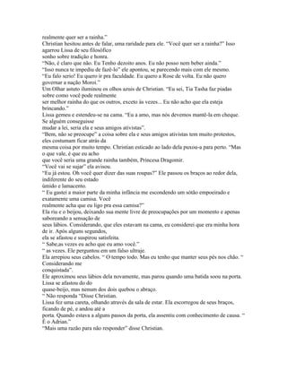 realmente quer ser a rainha.”
Christian hesitou antes de falar, uma raridade para ele. “Você quer ser a rainha?” Isso
agarrou Lissa de seu filosófico
sonho sobre tradição e honra.
“Não, é claro que não. Eu Tenho dezoito anos. Eu não posso nem beber ainda.”
“Isso nunca te impediu de fazê-lo” ele apontou, se parecendo mais com ele mesmo.
“Eu falo serio! Eu quero ir pra faculdade. Eu quero a Rose de volta. Eu não quero
governar a nação Moroi.”
Um Olhar astuto iluminou os olhos azuis de Christian. “Eu sei, Tia Tasha faz piadas
sobre como você pode realmente
ser melhor rainha do que os outros, exceto às vezes... Eu não acho que ela esteja
brincando.”
Lissa gemeu e estendeu-se na cama. “Eu a amo, mas nós devemos mantê-la em cheque.
Se alguém conseguisse
mudar a lei, seria ela e seus amigos ativistas”.
“Bem, não se preocupe” a coisa sobre ela e seus amigos ativistas tem muito protestos,
eles costumam ficar atrás da
mesma coisa por muito tempo. Christian esticado ao lado dela puxou-a para perto. “Mas
o que vale, é que eu acho
que você seria uma grande rainha também, Princesa Dragomir.
“Você vai se sujar” ela avisou.
“Eu já estou. Oh você quer dizer das suas roupas?” Ele passou os braços ao redor dela,
indiferente do seu estado
úmido e lamacento.
“ Eu gastei a maior parte da minha infância me escondendo um sótão empoeirado e
exatamente uma camisa. Você
realmente acha que eu ligo pra essa camisa?”
Ela riu e o beijou, deixando sua mente livre de preocupações por um momento e apenas
saboreando a sensação de
seus lábios. Considerando, que eles estavam na cama, eu considerei que era minha hora
de ir. Após alguns segundos,
ela se afastou e suspirou satisfeita.
“ Sabe,as vezes eu acho que eu amo você.”
“ as vezes. Ele perguntou em um falso ultraje.
Ela arrepiou seus cabelos. “ O tempo todo. Mas eu tenho que manter seus pés nos chão. “
Considerando me
conquistada”.
Ele aproximou seus lábios dela novamente, mas parou quando uma batida soou na porta.
Lissa se afastou do do
quase-beijo, mas nenum dos dois quebou o abraço.
“ Não responda “Disse Christian.
Lissa fez uma careta, olhando através da sala de estar. Ela escorregou de seus braços,
ficando de pé, e andou até a
porta. Quando estava a alguns passos da porta, ela assentiu com conhecimento de causa. “
É o Adrian.”
“Mais uma razão para não responder” disse Christian.
 