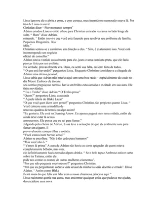 Lissa ignorou ele e abriu a porta, e com certeza, meu imprudente namorado estava lá. Por
trás de Lissa eu ouvir
Christian dizer “ Pior momento sempre”
Adrian estudou Lissa e então olhou para Christian estirado na cama no lado longe da
suíte. “ Hum” disse Adrian,
entrando. “ Então isso é o que você está fazendo para resolver seu problema de família.
Pequenos Dragomirs. Boa
idéia.”
Christian sentou-se e caminhou em direção a eles. “ Sim, é exatamente isso. Você está
interrompendo um negócio
oficial do conselho.”
Adrian estava vestido casualmente para ele, jeans e uma camiseta preta, que ele fazia
parecer feita por um estilista.
Na verdade, provavelmente era. Deus, eu senti sua falta, eu senti falta de todos.
“ O que está havendo?” perguntou Lissa. Enquanto Christian considerava a chegada de
Adrian uma ofensa pessoal,
Lissa sabia que Adrian não estaria aqui sem uma boa razão – especialmente tão cedo no
dia Moroi. Embora ele tivesse
seu sorriso preguiçoso normal, havia um brilho estusiamado e excitado em sua aura. Ele
tinha novidades.
“ Eu o Tenho” disse Adrian “ O Tenho preso”
“Quem?” perguntou Lissa, assustada
“ Aquele idiota do Blake Lazar”
“O que você quer dizer com preso?” perguntou Christian, tão perplexo quanto Lissa. “
Você colocou uma armadilha de
urso nas quadras de tennis ou algo assim?
“Eu gostaria. Ele está no Burning Arrow. Eu apenas paguei mais uma rodada, então ele
ainda deve estar lá se nos
apressarmos. Ele pensa que eu saí para fumar.”
Julgando pelo cheiro de Adrian, Lissa teve a sensação de que ele realmente saiu para
fumar um cigarro. E
provavelmente compartilhar a rodada.
“Você estava num bar tão cedo?”
Adrian se encolheu. “Não é tão cedo para humanos”
“Mas você não é- “
“ Vamos lá prima” A aura de Adrian não havia as cores apagadas de quem estava
completamente bêbado, mas sim,
ele definitivamente havia tomado alguns drinks. “ Se o belo rapaz Ambrose estiver certo
sobre tia Tatiana, então ele
pode nos contar os nomes de outras mulheres ciumentas”.
“Por que não pergunta você mesmo?” perguntou Christian.
“Por que eu perguntando sobre a vida sexual da minha tia seria doentio e errado”. Disse
Adrian. “ Assim como Blake
ficará mais do que feliz em falar com a nossa charmosa princesa aqui.”
Lissa realmente queria sua cama, mas encontrar qualquer coisa que pudesse me ajudar,
desencadeou uma nova
 