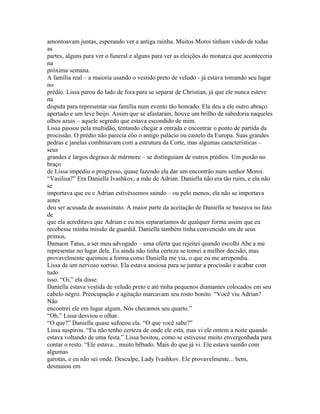 amontoavam juntas, esperando ver a antiga rainha. Muitos Moroi tinham vindo de todas
as
partes, alguns para ver o funeral e alguns para ver as eleições do monarca que aconteceria
na
próxima semana.
A família real – a maioria usando o vestido preto de veludo - já estava tomando seu lugar
no
prédio. Lissa parou do lado de fora para se separar de Christian, já que ele nunca esteve
na
disputa para representar sua família num evento tão honrado. Ela deu a ele outro abraço
apertado e um leve beijo. Assim que se afastaram, houve um brilho de sabedoria naqueles
olhos azuis – aquele segredo que estava escondido de mim.
Lissa passou pela multidão, tentando chegar a entrada e encontrar o ponto de partida da
procissão. O prédio não parecia côo o antigo palácio ou castelo da Europa. Suas grandes
pedras e janelas combinavam com a estrutura da Corte, mas algumas características –
seus
grandes e largos degraus de mármore – se distinguiam de outros prédios. Um puxão no
braço
de Lissa impediu o progresso, quase fazendo ela dar um encontrão num senhor Moroi.
“Vasilisa?” Era Daniella Ivashkov, a mãe de Adrian. Daniella não era tão ruim, e ela não
se
importava que eu e Adrian estivéssemos saindo – ou pelo menos, ela não se importava
antes
deu ser acusada de assassinato. A maior parte da aceitação de Daniella se baseava no fato
de
que ela acreditava que Adrian e eu nos separaríamos de qualquer forma assim que eu
recebesse minha missão de guardiã. Daniella também tinha convencido um de seus
primos,
Damaon Tatus, a ser meu advogado – uma oferta que rejeitei quando escolhi Abe a me
representar no lugar dele. Eu ainda não tinha certeza se tomei a melhor decisão, mas
provavelmente queimou a forma como Daniella me via, o que eu me arrependia.
Lissa de um nervoso sorriso. Ela estava ansiosa para se juntar a procissão e acabar com
tudo
isso. “Oi,” ela disse.
Daniella estava vestida de veludo preto e até tinha pequenos diamantes colocados em seu
cabelo negro. Preocupação e agitação marcavam seu rosto bonito. “Você viu Adrian?
Não
encontrei ele em lugar algum. Nós checamos seu quarto.”
“Oh,” Lissa desviou o olhar.
“O que?” Daniella quase sufocou ela. “O que você sabe?”
Lissa suspirou. “Eu não tenho certeza de onde ele esta, mas vi ele ontem a noite quando
estava voltando de uma festa.” Lissa hesitou, como se estivesse muito envergonhada para
contar o resto. “Ele estava... muito bêbado. Mais do que já vi. Ele estava saindo com
algumas
garotas, e eu não sei onde. Desculpe, Lady Ivashkov. Ele provavelmente... bem,
desmaiou em
 