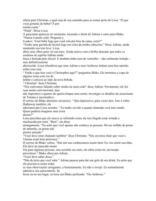 oferta para Christian, o qual saiu de seu caminho para se sentar perto de Lissa. “O que
você gostaria de beber? É por
minha conta.”
“Nada”. Disse Lissa
A garçonete apareceu no momento, trazendo o drink de Adrian e outro para Blake.
“Nunca é muito cedo. Pergunte a
Ivaskov. Você bebe logo que você rola pra fora da cama, certo?”
“Tenho uma garrafa de Scotch logo em cima da minha cabeceira.” Disse Adrian, ainda
mantendo seu tom leve. Lissa
abriu seus olhos para ver sua aura. Ainda estava com o brilho dourado que todos os
usuários de espírito tinham ainda
fraca e borrada pelo álcool. E também tinha tons de vermelho – não realmente irritado –
mas definitivamente
aborrecido. Lissa relembrou que nem Adrian e nem Ambrose tinham uma boa opinião
sobre esse cara.
“ Então o que traz você e Christopher aqui?” perguntou Blake. Ele terminou o copo de
alguma coisa com cor de
âmbar e colocou ao lado da nova bebida.
“ Christian” disse Christian.
“Nós estávamos falando sobre minha tia mais cedo” disse Adrian. Novamente, ele fez
soar muito convencional, mas
não importava o quanto ele queria limpar meu nome, investigar os detalhes do assassinato
de Tatiana o incomodava.
O sorriso de Blake diminuiu um pouco. “ Que depressivo, para vocês dois. Isso é sobre
Hathaway também, ele
adicionou pra Lissa sozinha. “ Eu tenho ouvido o quanto chateada você tem estado.
Quem poderia imaginar uma coisa
dessas?”
Lissa percebeu que ele estava se referindo como ela tem fingido estar irritada e
machucada por mim. “Bem”, ela disse
amargamente. “Eu acho que você apenas não conhece as pessoas. Há um milhão de pistas
de antemão, eu penas não
prestei atenção.”
“Você deve estar chateado também” disse Christian. “Nós ouvimos falar que você e
Tatiana eram bem próximos.”
O sorriso de Blake voltou. “Sim nós nos conhecíamos muito bem. Eu vou sentir sua falta.
Ela deve ter parecido muito
fria para algumas pessoas, mas acredite em mim, ela sabia como ter um tempo
proveitoso.” Blake olhou pra Adrian.
“Você deve saber disso.”
“Não do jeito que você sabe.” Adrian pausou para dar um gole de seu drink. Eu acho que
ele precisava conter todas
as suas observações arrogantes, e honestamente, Eu não o invejo. Eu normalmente
admirava seu autocontrole. Se
fosse eu no seu lugar, eu teria um Blake perfurado. “Ou Ambrose.”
 
