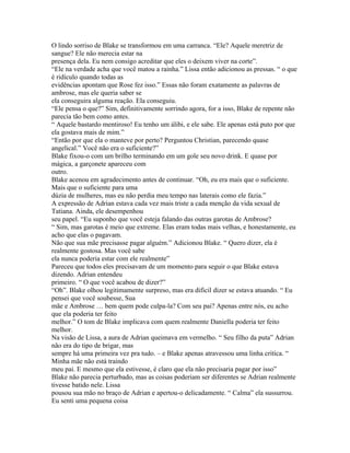 O lindo sorriso de Blake se transformou em uma carranca. “Ele? Aquele meretriz de
sangue? Ele não merecia estar na
presença dela. Eu nem consigo acreditar que eles o deixem viver na corte”.
“Ele na verdade acha que você matou a rainha.” Lissa então adicionou as pressas. “ o que
é ridículo quando todas as
evidências apontam que Rose fez isso.” Essas não foram exatamente as palavras de
ambrose, mas ele queria saber se
ela conseguira alguma reação. Ela conseguiu.
“Ele pensa o que?” Sim, definitivamente sorrindo agora, for a isso, Blake de repente não
parecia tão bem como antes.
“ Aquele bastardo mentiroso! Eu tenho um álibi, e ele sabe. Ele apenas está puto por que
ela gostava mais de mim.”
“Então por que ela o manteve por perto? Perguntou Christian, parecendo quase
angelical.” Você não era o suficiente?”
Blake fixou-o com um brilho terminando em um gole seu novo drink. E quase por
mágica, a garçonete apareceu com
outro.
Blake acenou em agradecimento antes de continuar. “Oh, eu era mais que o suficiente.
Mais que o suficiente para uma
dúzia de mulheres, mas eu não perdia meu tempo nas laterais como ele fazia.”
A expressão de Adrian estava cada vez mais triste a cada menção da vida sexual de
Tatiana. Ainda, ele desempenhou
seu papel. “Eu suponho que você esteja falando das outras garotas de Ambrose?
“ Sim, mas garotas é meio que extreme. Elas eram todas mais velhas, e honestamente, eu
acho que elas o pagavam.
Não que sua mãe precisasse pagar alguém.” Adicionou Blake. “ Quero dizer, ela é
realmente gostosa. Mas você sabe
ela nunca poderia estar com ele realmente”
Pareceu que todos eles precisavam de um momento para seguir o que Blake estava
dizendo. Adrian entendeu
primeiro. “ O que você acabou de dizer?”
“Oh”. Blake olhou legitimamente surpreso, mas era dificil dizer se estava atuando. “ Eu
pensei que você soubesse, Sua
mãe e Ambrose … bem quem pode culpa-la? Com seu pai? Apenas entre nós, eu acho
que ela poderia ter feito
melhor.” O tom de Blake implicava com quem realmente Daniella poderia ter feito
melhor.
Na visão de Lissa, a aura de Adrian queimava em vermelho. “ Seu filho da puta” Adrian
não era do tipo de brigar, mas
sempre há uma primeira vez pra tudo. – e Blake apenas atravessou uma linha critíca. “
Minha mãe não está traindo
meu pai. E mesmo que ela estivesse, é claro que ela não precisaria pagar por isso”
Blake não parecia perturbado, mas as coisas poderiam ser diferentes se Adrian realmente
tivesse batido nele. Lissa
pousou sua mão no braço de Adrian e apertou-o delicadamente. “ Calma” ela sussurrou.
Eu senti uma pequena coisa
 