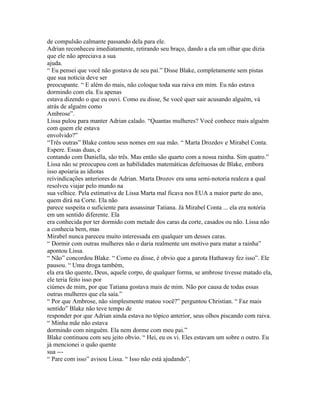 de compulsão calmante passando dela para ele.
Adrian reconheceu imediatamente, retirando seu braço, dando a ela um olhar que dizia
que ele não apreciava a sua
ajuda.
“ Eu pensei que você não gostava de seu pai.” Disse Blake, completamente sem pistas
que sua noticia deve ser
preocupante. “ E além do mais, não coloque toda sua raiva em mim. Eu não estava
dormindo com ela. Eu apenas
estava dizendo o que eu ouvi. Como eu disse, Se você quer sair acusando alguém, vá
atrás de alguém como
Ambrose”.
Lissa pulou para manter Adrian calado. “Quantas mulheres? Você conhece mais alguém
com quem ele estava
envolvido?”
“Três outras” Blake contou seus nomes em sua mão. “ Marta Drozdov e Mirabel Conta.
Espere. Essas duas, e
contando com Daniella, são três. Mas então são quarto com a nossa rainha. Sim quatro.”
Lissa não se preocupou com as habilidades matemáticas defeituosas de Blake, embora
isso apoiaria as idiotas
reivindicações anteriores de Adrian. Marta Drozov era uma semi-notoria realeza a qual
resolveu viajar pelo mundo na
sua velhice. Pela estimativa de Lissa Marta mal ficava nos EUA a maior parte do ano,
quem dirá na Corte. Ela não
parece suspeita o suficiente para assassinar Tatiana. Já Mirabel Conta ... ela era notória
em um sentido diferente. Ela
era conhecida por ter dormido com metade dos caras da corte, casados ou não. Lissa não
a conhecia bem, mas
Mirabel nunca pareceu muito interessada em qualquer um desses caras.
“ Dormir com outras mulheres não o daria realmente um motivo para matar a rainha”
apontou Lissa.
“ Não” concordou Blake. “ Como eu disse, é obvio que a garota Hathaway fez isso”. Ele
pausou. “ Uma droga também,
ela era tão quente, Deus, aquele corpo, de qualquer forma, se ambrose tivesse matado ela,
ele teria feito isso por
ciúmes de mim, por que Tatiana gostava mais de mim. Não por causa de todas essas
outras mulheres que ela saía.”
“ Por que Ambrose, não simplesmente matou você?” perguntou Christian. “ Faz mais
sentido” Blake não teve tempo de
responder por que Adrian ainda estava no tópico anterior, seus olhos piscando com raiva.
“ Minha mãe não estava
dormindo com ninguém. Ela nem dorme com meu pai.”
Blake continuou com seu jeito obvio. “ Hei, eu os vi. Eles estavam um sobre o outro. Eu
já mencionei o quão quente
sua ---
“ Pare com isso” avisou Lissa. “ Isso não está ajudando”.
 