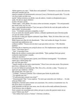 Adrian agarrou seu copo. “ Nada disso está ajudando”. Claramente as coisas não estavam,
indo pelo caminho que ele
esperava quando ele primeiramente convocou Lissa e Christian do quarto dela. “E eu não
vou ficar sendo ouvindo essa
merda”.Adrian terminou seu drink e saiu da cadeira, virando-se abruptamente para a
saída. Ele deixou algum dinheiro
no bar e foi para a porta.
“Pobre rapaz.”, disse Blake. Ele estava calmo novamente, arrogante. “ Ele está passando
por muita coisa, sua Tia, sua
mãe, e sua namorada assassina. É por isso que no final do dia você não pode confiar em
uma mulher” ele piscou pata
Lissa. “ Excluindo a presente companhia, é claro” .
Lissa se sentiu tão enjoada quanto Adrian, e olhando rapidamente para Christian podia
ver que ele sentia o mesmo.
Era hora de ir antes que alguém realmente soque Blake. “Bem, foi ótimo falar com você ,
mas precisamos ir.”
Blake lançou um olhar de cão abandonado. “ Mas você acabou de chegar. Eu estava
esperando que pudéssemos nos
conhecer melhor.” Passou sem ele dizer o que quis dizer com isso. “ Oh e Kreskin
também” .
Christian não se importou em corrigi-lo dessa vez. Ele simplesmente segurou a mãe de
Lissa. “ Nós temos que ir”.
“ Sim”. Concordou Lissa.
Blake deu de ombros e acenou para outra bebida. “ Bem, qualquer hora que quiser
realmente experimentar o mundo,
venha me encontrar.”.
Christian e Lissa seguiram para a porta, com Christian resmungando, “ Eu realmente
espero que a ultima parte seja
pra você não para mim.”
“Aquele mundo eu não quero experimentar.” Disse Lissa com uma careta. Eles pisaram
para fora, e olharam em volta,
no caso de Adrian ter permanecido. Não. Ele se foi, e ela não o culpa. “ Eu posso ver
agora por que Ambrose e Adrian
não gostam dele. Ele como um ...
“ Canalha”. Forneceu Christian. Eles voltaram para frente do prédio dela.
“ Eu suponho que sim.”
“ O suficiente para cometer um crime?”
“ Honestamente? Não.” Lissa suspirou. “Eu meio que concordo com Ambrose … Eu não
acho que Blake seria
inteligente o bastante para cometer um assassinato. Ou o motivo é exatamente isso. Eu
não posso dizer se as pessoas
estão mentindo ou não por suas auras, mas ele não revelou nada realmente desonesto.
Você brincou, mas se alguém
fosse cometer um assassinato por ciúme, por que os caras não querem matar um ao
outros? Muito mais fácil”
“ Eles tinham fácil acesso a Tatiana”. Christian a lembrou..
 