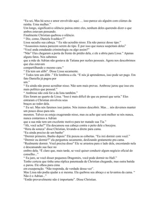 “Eu sei, Mas há sexo e amor envolvido aqui … isso parece ais alguém com ciúmes da
rainha. Uma mulher.”
Um longo, significativo silêncio pairou entre eles, nenhum deles querendo dizer o que
ambos estavam pensando.
Finalmente Christian quebrou o silêncio.
“ Diz, como, Daniela Ivashkov?”
Lissa sacudiu sua cabeça. “ Eu não acredito nisso. Ela não parece desse tipo.”
“Assassinos nunca parecem serem do tipo. È por isso que nunca suspeitam deles”
“Você anda estudando criminologia ou algo assim?”
“Não” Eles chegaram a porta da frente do prédio dela, e ele a abriu para Lissa.” Apenas
alguns fatos. Nos sabemos
que a mãe de Adrian não gostava de Tatiana por razões pessoais. Agora nos descobrimos
que elas estavam
compartilhando o mesmo cara.”
“ Ela tem um alibi”. Disse Lissa secamente.
“ Todos tem um álibi .” Ele lembrou a ela. “E nós já aprendemos, isso pode ser pago. Em
fato Daniella já pagou por
um.”
“ Eu ainda não posso acreditar nisso. Não sem mais provas. Ambrose jurou que isso era
mais político que pessoal.”
“ Ambrose não está for a da lista também.”
Eles foram ao quarto de Lissa. “Isso é mais difícil do que eu pensei que seria.” Eles
entraram e Christian envolveu seus
braços ao redor dela.
“ Eu sei. Mas nós faremos isso juntos. Nós iremos descobrir. Mas… nós devemos manter
um pouco disso para nós
mesmos. Talvez eu esteja exagerando nisso, mas eu acho que será melhor se nós nunca,
nunca contarmos a Adrian
que a sua mãe tem um excelente motivo para ter matado sua Tia.”
“Ah, você acha?” Ela descansou sua cabeça contra o peito dele e bocejou.
“Hora da soneca” disse Christian, levando-a direto para cama.
“Eu ainda preciso de um banho”
“Dormir primeiro, Banho depois” Ele puxou as cobertas. “Eu irei dormir com você.”
“Dormir ou dormir?” ela perguntou secamente, deslizando gratamente pra cama.
“Realmente dormir. Você precisa disso” Ele se arrastou para o lado dela, encostando nela
e descansando sua face no
ombro dela. “É claro que, mais tarde, se você quiser conduzir algum negócio oficial do
conselho...”
“ Eu juro, se você disser pequenos Dragomirs, você pode dormir no Hall.”
Tenho certeza que tinha uma réplica patenteada de Christian chegando, mas outra batida
o parou. Ele olhou para cima
em exasperação. “Não responda, de verdade dessa vez”.
Mas Lissa não podia ajudar a si mesma. Ela quebrou seu abraço e se levantou da cama. “
Não é o Adrian...”
“Então provavelmente não é importante”. Disse Christian.
 