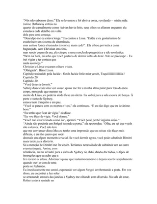 “Nós não sabemos disso.” Ela se levantou e foi abrir a porta, revelando – minha mãe.
Janine Hathaway entrou no
quarto tão casualmente como Adrian havia feito, seus olhos se afiaram enquanto ela
estudava cada detalhe em volta
dela para uma ameaça.
“Desculpe-me eu estava longe.”Ela contou a Lissa. “Eddie e eu gostaríamos de
estabelecer um sistema de alternância,
mas ambos fomos chamados á serviço mais cedo” . Ela olhou por toda a cama
bagunçada, com Christian em cima,
mas sendo quem ela era, ela chegou a uma conclusão pragmática e não romântica.
“Bem na hora, eu acho que você gostaria de dormir antes do teste. Não se preocupe – Eu
irei vigiar e ter certeza que
nada aconteça.”
Christian e Lissa trocaram olhare tristes.
“Obrigada”. Disse Lissa.
Capitulo traduzido pela Jackie - Oooh Jackie little mist yeooh, Tequiiiiiiiiiiiiiiiila.!
Capitulo 20
Capitulo 20
“Você deveria dormir.”
Sidney disse com uma voz suave, quase me fez a minha alma pular para fora do meu
corpo, provando que mesmo na
mente de Lissa, eu poderia ainda ficar em alerta. Eu voltei para a sala escura de Sonya. Á
parte o susto de Sydney,
estava tudo tranquilo e em paz.
“Você se parece com os mortos-vivos,” ela continuou. “E eu não digo que os de ânimo
bom.”
“Eu tenho que ficar de vigia,” eu disse.
“Eu vou ficar de vigia. Você dorme.”
“Você não está treinada como eu”, apontei. “Você pode perder alguma coisa.”
“Ainda não perderia um Strigoi batendo a porta,” ela respondeu. “Olha, eu sei que vocês
são valentes. Você não tem
que me convencer disso.Mas eu tenho uma impressão que as coisas vão ficar mais
difíceis, e eu não quero que você
desmaie em algum momento crucial. Se você dormir agora, você pode substituir Dimitri
mais tarde para aliviá-lo.
Só a menção de Dimitri me fez ceder. Teríamos necessidade de substituir um ao outro
eventualmente. Assim, com
relutância, eu me arrastei para a cama de Sydney no chão, dando-lhe todos os tipos de
instruções que eu acho que a
fez revirar os olhos. Adormeci quase que instantaneamente e depois acordei rapidamente
quando ouvi o som de uma
porta se fechando.
Eu imediatamente me sentei, esperando ver algum Strigoi arrebentando a porta. Em vez
disso, eu encontrei a luz solar
se arrastando através das janelas e Sydney me olhando com diversão. Na sala de estar,
Robert estava sentado no
 