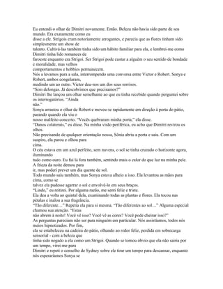 Eu entendi o olhar de Dimitri novamente. Então. Beleza não havia sido parte de seu
mundo. Era exatamente como eu
disse a ele. Strigois eram notoriamente arrogantes, e parecia que as flores tinham sido
simplesmente um show de
talento. Cultivá-las também tinha sido um hábito familiar para ela, e lembrei-me como
Dimitri tinha lido romances de
faroeste enquanto era Strigoi. Ser Strigoi pode custar a alguém o seu sentido de bondade
e moralidade, mas velhos
comportamentos e hobbies permanecem.
Nós a levamos para a sala, interrompendo uma conversa entre Victor e Robert. Sonya e
Robert, ambos congelaram,
medindo um ao outro. Victor deu-nos um dos seus sorrisos.
“Sem delongas. Já descobrimos que precisamos?”
Dimitri lhe lançou um olhar semelhante ao que eu tinha recebido quando perguntei sobre
os interrogatórios. “Ainda
não.”
Sonya arrastou o olhar de Robert e moveu-se rapidamente em direção à porta do pátio,
parando quando ela viu o
nosso malfeito concerto. “Vocês quebraram minha porta,” ela disse.
“Danos colaterais,” eu disse. Na minha visão periférica, eu acho que Dimitri revirou os
olhos.
Não precisando de qualquer orientação nossa, Sônia abriu a porta e saiu. Com um
suspiro, ela parou e olhou para
cima.
O céu estava em um azul perfeito, sem nuvens, o sol se tinha cruzado o horizonte agora,
iluminando
tudo como ouro. Eu fui lá fora também, sentindo mais o calor do que luz na minha pele.
A frieza da noite demou para
ir, mas poderi prever um dia quente de sol.
Todo mundo saiu também, mas Sonya estava alheio a isso. Ela levantou as mãos para
cima, como se
talvez ela pudesse agarrar o sol e envolvê-lo em seus braços.
“Lindo,” eu reitirei. Por alguma razão, me senti feliz e triste.
Ela deu a volta ao quintal dela, examinando todas as plantas e flores. Ela tocou nas
pétalas e inalou a sua fragrância.
“Tão diferente…” Repetia ela para si mesma. “Tão diferentes ao sol…” Alguma especial
chamou sua atenção. “Estas
não abrem à noite! Você vê isso? Você vê as cores? Você pode cheirar isso?”
As perguntas pareciam não ser para ninguém em particular. Nós assistíamos, todos nós
meios hipnotizados. Por fim,
ela se estabeleceu na cadeira do pátio, olhando ao redor feliz, perdida em sobrecarga
sensorial - com a beleza que
tinha sido negado a ela como um Strigoi. Quando se tornou óbvio que ela não sairia por
um tempo, virei-me para
Dimitri e repeti o conselho de Sydney sobre ele tirar um tempo para descansar, enquanto
nós esperaríamos Sonya se
 
