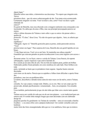 algum lugar.”
Daniella soltou suas mãos, e demonstrou sua descrença. “Eu espero que ninguém note.
Talvez
possamos dizer... que ele estava sobrecarregado de dor. Tem tanta coisa acontecendo.
Certamente ninguém vai notar. Você vai dizer a eles, certo? Você vai dizer o quão
chateado ele
estava?”
Eu gosto de Daniella, mas essa obsessão com a imagem realmente esta começando a me
incomodar. Eu sabia que ela ama o filho, mas sua principal preocupação parecia ser
menos
sobre o ultimo descanso de Tatiana e mais sobre o que os outros vão pensar sobre a
quebra de
protocolo. “É claro,” disse Lissa. “Eu não iria querer que alguém... bem, eu odiaria que
isso se
espalhasse.”
“Obrigado. Agora vá.” Daniella gesticulou para as portas, ainda parecendo ansiosa.
“Você
precisa tomar seu lugar.” Para surpresa de Lissa, Daniella deu um gentil tapinha em seu
braço.
“E não fique nervosa. Você vai se sair bem. Só mantenha sua cabeça erguida.”
Guardiões que estavam parados na porta reconheceram Lissa como alguém com acesso e
a
deixaram entrar. Lá, no foyer, estava o caixão de Tatiana. Lissa franziu, de repente
sobrepujada, e quase esqueceu o que estava fazendo ali.
Só o caixão já era uma obra de arte. Ele era feito de madeira preta, polido até brilhar.
Elaborados jardins foram pintados em cores metálicas de cado lado. Ouro brilhava em
toda
parte, incluindo as haste que os portadores iriam segurar. Aquelas hastes estavam
decoradas
com rosas cor da malva. Parecia que os espinhos e folhas iriam dificultar o aperto firme
dos
portadores, mas isso era problema deles.
Lá dentro, descoberta e deitada numa cama de mais rosas cor da malva, estava Tatiana.
Era
estranho. Eu vejo corpos o tempo todo. Diabos, eu os crio. Mas ver um corpo que foi
preservado, deitado pacificamente e ornamentado... bem, era arrepiante. Era estranho
para
Lissa também, particularmente já que ela não tinha que lidar com a morte tanto quanto
eu.
Tatiana usava um vestido de seda que era de um tom púrpura – a cor tradicional para um
enterro real. O vestido tinha mangas longas que eram decoradas com um elaborado
design de
pequenas perolas Eu geralmente via Tatiana de vermelho – uma cor associada a família
Ivashkov – e eu estava feliz com o púrpura tradicional. Um vestido vermelho seria um
lembrete
muito forte das fotos ensangüentadas dela que eu vi na audiência, fotos que eu tentava
 