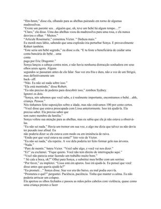 “Hm-hmm,” disse ela, olhando para as abelhas pairando em torno de algumas
madressilvas.
“Existe um parente seu…alguém que, uh, teve um bebé há algum tempo…?”
“Claro,” ela disse. Uma das abelhas voou da madressilva para uma rosa, e ela nunca
desviou o olhar. “ Muitos.”
“Articule Rosemarie,” comentou Victor. “ Deduza mais.”
Eu mordi meu lábio, sabendo que uma explosão iria perturbar Sonya. E provavelmente
Robert também.
“Este seria um bebé segredo,” eu disse a ela. “E tu foste a beneficiária de cuidar uma
conta bancária do bebé…uma
conta
paga por Eric Dragomir.”
Sonya lançou a cabeça contra mim, e não havia nenhuma distracção sonhadora em seus
olhos azuis agora. Alguns
segundos se passaram antes de ela falar. Sua voz era fria e dura, não a voz de um Strigoi,
mas definitivamente um
back- off.
“Não. Eu não sei nada sobre isso.”
“Ela está mentindo,” disse Robert.
“Eu não preciso de poderes para descobrir isso,” zombou Sydney.
Ignorei os dois.
“Sonya, nós sabemos que você sabe, e é realmente importante, encontramos o bebé…ahh,
criança. Pessoa.”
Nós tínhamos feito suposições sobre a idade, mas não estávamos 100 por cento certos.
“Você disse que estava preocupada com Lissa anteriormente. Isso irá ajudá-la. Ela
precisa saber. Ela precisa saber que
tem outro membro da família.”
Sonya voltou sua atenção para as abelhas, mas eu sabia que ela já não estava a observá-
las.
“Eu não sei nada.” Havia um tremor em sua voz, e algo me dizia que talvez eu não devia
ter puxado isso afinal. Eu
não poderia dizer se ela estava com medo ou em iminência de raiva.
“Então por que você estava na conta?” Isto veio de Victor.
“Eu não sei nada,” ela repetiu. A voz dela poderia ter feito formar gelo nas árvores.
“Nada.”
“Pare de mentir,” bateu Victor. “Você sabe algo, e você vai nos dizer.”
“Ei!” eu exclamei. “Fique quieto. Você não tem direito de interrogação aqui.”
“Você não parecia estar fazendo um trabalho muito bom.”
“ Só cale a boca, ok?” Olhei para Sonya, e substitui meu brilho com um sorriso.
“Por favor,” eu implorei. “Lissa está em apuros. Isso irá ajudá-la. Eu pensei que você
disse antes que queria ajudá-la?”
“Eu prometi…” Sonya disse. Sua voz era tão baixo, eu mal podia ouvi-la.
“Prometeu o quê?” perguntei. Paciência, paciência. Tinha que manter a calma. Eu não
poderia arriscar um colapso.
Ela apertou os olhos fechados e passou as mãos pelos cabelos com violência, quase como
uma criança prestes a fazer
 