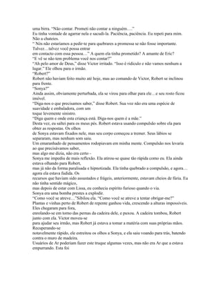 uma birra. “Não contar. Prometi não contar a ninguém….”
Eu tinha vontade de agarrar nela e sacudi-la. Paciência, paciência. Eu repeti para mim.
Não a chateies.
“ Nós não estaríamos a pedir-te para quebrares a promessa se não fosse importante.
Talvez…talvez você possa entrar
em contacto com essa pessoa…” A quem ela tinha prometido? A amante de Eric?
“E vê se não tem problema você nos contar?”
“Ah pelo amor de Deus,” disse Victor irritado. “Isso é ridículo e não vamos nenhum a
lugar.” Ele olhou para o irmão.
“Robert?”
Robert não haviam feito muito até hoje, mas ao comando de Victor, Robert se inclinou
para frente.
“Sonya?”
Ainda assim, obviamente perturbada, ela se virou para olhar para ele…e seu rosto ficou
imóvel.
“Diga-nos o que precisamos saber,” disse Robert. Sua voz não era uma espécie de
suavidade e embaladora, com um
toque levemente sinistro.
“Diga quem e onde esta criança está. Diga-nos quem é a mãe.”
Desta vez, eu saltei para os meus pés. Robert estava usando compulsão sobre ela para
obter as respostas. Os olhos
de Sonya estavam fixados nele, mas seu corpo começou a tremer. Seus lábios se
separaram, mas nenhum som saiu.
Um emaranhado de pensamentos rodopiavam em minha mente. Compulsão nos levaria
ao que precisávamos saber,
mas algo me dizia, não era certo -
Sonya me impediu de mais reflexão. Ela atirou-se quase tão rápida como eu. Ela ainda
estava olhando para Robert,
mas já não da forma paralisada e hipnotizada. Ela tinha quebrado a compulsão, e agora…
agora ela estava fudida. Os
recursos que haviam sido assustados e frágeis, anteriormente, estavam cheios de fúria. Eu
não tinha sentido mágico,
mas depois de estar com Lissa, eu conhecia espírito furioso quando o via.
Sonya era uma bomba prestes a explodir.
“Como você se atreve…”Sibilou ela. “Como você se atreve a tentar obrigar-me?”
Plantas e vinhas perto de Robert de repente ganhou vida, crescendo a alturas impossíveis.
Eles chegaram para fora,
enrolando-se em torno das pernas da cadeira dele, e puxou. A cadeira tombou, Robert
junto com ela. Victor moveu-se
para ajudar seu irmão, mas Robert já estava a tomar a matéria com suas próprias mãos.
Recuperando-se
notavelmente rápido, ele estreitou os olhos a Sonya, e ela saiu voando para trás, batendo
contra o muro de madeira.
Usuários de Ar poderiam fazer este truque algumas vezes, mas não era Ar que a estava
empurrando. Esta foi
 