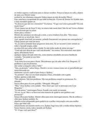 os irmãos seguros o suficiente para os deixar sozinhos. Sonya se lançou no sofá, e depois
de tanto eu e Dimitri tentar
acalmá-la, nos afastamos enquanto Sidney pegou na mão da mulher Moroi.
Faço uma breve recapitulada do que tinha acontecido. O rosto de Dimitri foi ficando mais
e mais incrédulo quanto eu.
“Eu disse-te que não era o momento!” Exclamou. “O que você estava pensando? Ela está
muito fraca!”
“Você chama isso de fraca? E hey, eu estava indo muito bem! Não foi até Victor e Robert
se envolverem que as coisas
foram para o inferno.”
Dimitri deu um passo em direcção a mim, a raiva irradiava fora dele. “Eles nunca
deveriam ter se envolvido. Isto é
você, agindo irracional, novamente, pulando loucamente sem pensar nas consequências.”
Ultraje passou por mim em troca.
“Ei, eu estava tentando fazer progressos nesta área. Se ser racional é estar sentado ao
redor e fazendo terapia, então
eu estou feliz por saltar sobre a borda. Eu não tenho medo de entrar em jogo.”
“Você não tem ideia do que você está dizendo,” ele rosnou. Nós estávamos mais perto
agora, dificilmente havia
qualquer espaço deixado entre nós, como estamos enredados em nossa batalha de
vontades. “Isto pode ter-nos feito
retroceder.”
“Este rumo leva-nos para a frente. Descobrimos que ela sabe sobre Eric Dragomir. O
problema é que ela prometeu
não contar a ninguém sobre o bebé.”
“Sim, eu prometi,” saltou Sonya. Dimitri e eu nos viramos como um só, percebendo que
nossa discussão era
totalmente visível e audível para Sonya e Sydney.
“Eu prometi”. Sua voz era muito pequena e fraca, articulado com a gente.
Sydney apertou a mão dela.
“Nós sabemos. Não tem problema. Não tem problema cumprir as promessas. Eu
entendo.”
Sonya olhou para ela com gratidão. “Obrigado. Obrigado.”
“Mas,” disse Sydney com cuidado. “Ouvi dizer que você se preocupa com Lissa
Dragomir.”
“Eu não posso,” interrompeu Sonya, ficando com medo novamente.
“Eu sei, eu sei. Mas e se houvesse uma maneira de ajudá-la sem quebrar a sua
promessa?”
Sonya olhou para Sydney. Dimitri olhou para mim interrogativamente. Dei de ombros e
olhei para Sydney também. Se
alguém tivesse perguntado quem poderia ter a melhor intervenção com uma mulher
louca, que tinha sido
anteriormente um monstro morto-vivo, Sydney Sage teria sido a minha última hipotese.
Sonya franziu a testa, toda a atenção em Sydney.
“O - O que você quer dizer?”
 