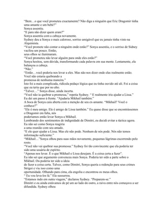 “Bem…o que você prometeu exactamente? Não diga a ninguém que Eric Dragomir tinha
uma amante e um bebé?”
Sonya assentiu.
“E para não dizer quem eram?”
Sonya assentiu com a cabeça novamente.
Sydney deu a Sonya o mais caloroso, sorriso amigável que eu jamais tinha visto na
Alquimista.
“Você promete não contar a ninguém onde estão?” Sonya assentiu, e o sorriso de Sidney
vacilou um pouco. Então,
seus olhos se iluminaram.
“Você prometeu não levar alguém para onde eles estão?”
Sonya hesitou, sem dúvida, transformando cada palavra em sua mente. Lentamente, ela
balançou a cabeça.
“Não.”
“Então…você poderia nos levar a eles. Mas não nos dizer onde elas realmente estão.
Você não estaria quebrando a
promessa de nenhuma maneira.”
Isto foi a mais complicada, ridícula pedaço lógica que eu tinha ouvido até ali. Foi a coisa
que eu teria que por no alto.
“Talvez…” Sonya disse, ainda incerta.
“Você não ia quebrar a promessa,” repetia Sydney. “ E realmente iria ajudar a Lissa.”
Eu dei um passo à frente. “Ajudaria Mikhail também.”
A boca de Sonya caiu aberta com a menção de seu ex-amante. “Mikhail? Você o
conhece?”
“Ele é meu amigo. Ele é amigo de Lissa também.” Eu quase disse que se encontrássemos
o Dragomir em falta, nós
poderíamos então levar Sonya a Mikhail.
Lembrando dos sentimentos de indignidade de Dimitri, eu decidi evitar a táctica agora.
Eu não sei como Sonya reagiria
a uma reunião com seu amado.
“E ele quer ajudar a Lissa. Mas ele não pode. Nenhum de nós pode. Nós não temos
informação suficiente.”
“Mikhail…”Sonya olhou para suas mãos novamente, pequenas lágrimas escorrendo pelo
rosto.
“Você não vai quebrar sua promessa.” Sydney foi tão convincente que ela poderia ter
sido uma usuária de espírito.
“Apenas nos levar. É o que Mikhail e Lissa desejam. É a coisa certa a fazer”.
Eu não sei que argumento convenceu mais Sonya. Poderia ter sido a parte sobre o
Mikhail. Ou poderia ter sido a ideia
de fazer a coisa certa. Talvez, como Dimitri, Sonya queria a redenção para seus crimes
Strigoi e viu isso como uma
oportunidade. Olhando para cima, ela engoliu e encontrou os meus olhos.
“ Eu vou leva-los lá.” Ela sussurrou.
“Estamos indo em outra viagem,” declarou Sydney. “Preparem-se.”
Dimitri e eu ainda estávamos de pé um ao lado do outro, a raiva entre nós começava a ser
difundida. Sydney olhou
 