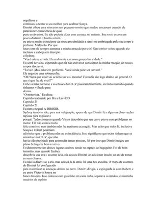 orgulhosa e
continuou a tentar o seu melhor para acalmar Sonya.
Dimitri olhou para mim com um pequeno sorriso que mudou um pouco quando ele
pareceu ter consciência de quão
perto estávamos. Eu não poderia dizer com certeza, no entanto. Seu rosto estava um
pouco distante. Quanto a mim,
eu estava muito consciente da nossa proximidade e senti-me embriagada pelo seu corpo e
perfume. Maldição. Por que
lutar com ele sempre aumenta a minha atracção por ele? Seu sorriso voltou quando ele
inclinou a cabeça em direcção
a Sydney.
“Você estava errada. Ela realmente é o novo general na cidade.”
Eu sorri de volta, esperando que ele não estivesse consciente da minha reacção de nossos
corpos tão perto.
“Talvez. Mas, não tem problema. Você ainda pode ser coronel.”
Ele arqueou uma sobrancelha.
“Oh? Será que você vai se rebaixar a si mesma? Coronéis são logo abaixo do general. O
que é que faz de você?”
Enfiei a mão no bolso e as chaves do CR-V piscaram triunfante, eu tinha roubado quando
tínhamos voltado para
dentro.
“O motorista.” Eu disse.
Capitulo traduzido por Bru e Lu =DD
Capitulo 21
Capítulo 21
Eu nem cheguei A DIRIGIR.
Sydney também não, para sua indignação, apesar de que Dimitri fez algumas observações
rápidas para explicar o
porquê. Tudo começou quando Victor descobriu que seu carro estava com problemas no
motor. Ele não estava muito
feliz com isso mas também não fez nenhuma acusação. Mas acho que todos lá, inclusive
Sonya e Robert poderiam
adivinhar que o problema não era coincidência. Isso significava que todos tinham que se
amontoar no CR-V, que não
havia sido projetado para acomodar tantas pessoas, foi por isso que Dimitri traçou um
plano de lugares bem criativo.
Evidentemente um desses lugares acabou sendo no espaço do bagageiro. Foi de bom
tamanho, mas quando Sydney
descobriu que era o assento dela, ela acusou Dimitri de adicionar insulto ao ato de tomar
as suas chaves.
Eu não ia dizer isso a ela, mas colocá-la lá atrás foi uma boa escolha. O mapa de assentos
do Dimitri foi configurado
para minimizar as ameaças dentro do carro. Dimitri dirigia, a espingarda ia com Robert, e
eu entre Victor e Sonya no
banco traseiro. Isso colocava um guardião em cada linha, separava os irmãos, e mantinha
usuários de espírito
 
