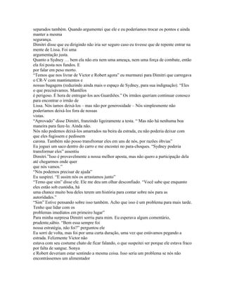separados também. Quando argumentei que ele e eu poderíamos trocar os pontos e ainda
manter a mesma
segurança.
Dimitri disse que eu dirigindo não iria ser seguro caso eu tivesse que de repente entrar na
mente de Lissa. Foi uma
argumentação justa.
Quanto a Sydney … bem ela não era nem uma ameaça, nem uma força de combate, então
ela foi posta nos fundos. E
por falar em peso morto.
“Temos que nos livrar de Victor e Robert agora” eu murmurei para Dimitri que carregava
o CR-V com mantimentos e
nossas bagagens (reduzindo ainda mais o espaço de Sydney, para sua indignação). “Eles
o que precisávamos. Mantêlos
é perigoso. É hora de entregar-los aos Guardiões.” Os irmãos queriam continuar conosco
para encontrar o irmão de
Lissa. Nós íamos deixá-los – mas não por generosidade – Nós simplesmente não
poderíamos deixá-los fora de nossas
vistas.
“Aprovado” disse Dimitri, franzindo ligeiramente a testa. “ Mas não há nenhuma boa
maneira para faze-lo. Ainda não.
Nós não podemos deixá-los amarrados na beira da estrada, eu não poderia deixar com
que eles fugissem e pedissem
carona. Também não posso transfromar eles em uns de nós, por razões óbvias”
Eu joguei um saco dentro do carro e me encostei no para-choques. “Sydney poderia
transformar eles” assentiu
Dimitri.”Isso é provavelmente a nossa melhor aposta, mas não quero a participação dela
até chegarmos onde quer
que nós vamos.”
“Nós podemos precisar de ajuda”
Eu suspirei. “E assim nós os arrastamos junto”
“Temo que sim” disse ele. Ele me deu um olhar desconfiado. “Você sabe que enquanto
eles estão sob custódia, há
uma chance muito boa deles terem um história para contar sobre nós para as
autoridades.”
“Sim” Estive pensando sobre isso também. Acho que isso é um problema para mais tarde.
Tenho que lidar com os
problemas imediatos em primeiro lugar”
Para minha surpresa Dimitri sorriu para mim. Eu esperava algum comentário,
prudente,sábio. “Bem essa sempre foi
nossa estratégia, não foi?” perguntou ele
Eu sorri de volta, mas foi por uma curta duração, uma vez que estávamos pegando a
estrada. Felizmente Victor não
estava com seu costume chato de ficar falando, o que suspeitei ser porque ele estava fraco
por falta de sangue. Sonya
e Robert deveriam estar sentindo a mesma coisa. Isso seria um problema se nós não
encontrássemos um alimentador
 