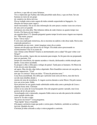 em breve, o que não sei como faríamos.
Tive a impressão que Sydney não tinha percebido nada disso, o que era bom. Ser um
humana no meio de um grupo
de vampiros me deixa nervosa.
Ela na verdade estava mais segura de todos estando sequestrada no bagageiro. As
direções de Sonya eram vagas e
muito necessárias. Ela só nos deu informação de curto prazo e muitas vezes nos avisava
de uma curva só quando
estávamos em cima dela. Não tínhamos idéias de onde iríamos ou quanto tempo isso
levaria. Ela fuçou em um mapa e
em seguida disse I-75. Quando perguntei quanto tempo levaria nossa viagem sua resposta
foi: “Não muito, poucas
horas. Talvez mais.”
E com essa explicação misteriosa, ela se encostou na cadeira e não disse nada. Havia uma
expressão pensativa e
assombrada em seu rosto , tentei imaginar como ela se sentia.
Apenas um dia atrás que deixou de ser Strigoi. Ela ainda estava processando os
acontecimentos? Ela vê os rostos de
suas vítimas como Dimitri? Estaria se atormentando com a culpa? Ela quer voltar a ser
Strigoi?
Deixei ela sozinha. Agora não era momento para terapia. Eu fui para trás me preparando
para ser paciente. Um
arrepio de consciência, de repente acendeu o vínculo, deslocando a minha atenção para
dentro. Lissa estava acordada.
Eu pisquei o olho e olhei para o relógio do painel. Tarde para os humanos. Os Moroi da
Corte devem estar dormindo
até agora. Mas ela não, algo tinha a dspertado. Dois Guardiões estavam em sua porta, os
rostos impassíveis. “Você
tem que vir conosco” disse um deles. “É hora do próximo teste.”
Lissa ficou assombrada. Ela sabia que o próximo teste seria em breve, mas não havia
ouvido mais detalhes desde o
retorno do teste de resistência. A viagem ocorreu durante a noite Moroi. Ela pelo menos
teve um aviso justo. Eddie
ficou próximo ao seu quarto tendo substituído minha mãe como a proteção de Lissa a
algumas horas atrás. Christian
sentou-se na cama de Lissa bocejando. Eles não pegaram quente e pesado, mas Lissa
gostava de ter ele por perto.
Aconchegada com o namorado, enquanto Eddie estava na sala não parecia tão estranho
como quando minha mãe
estava lá. Eu não a culpo
“Eu posso me trocar?” Lissa perguntou.
“Seja rápida” disse o Guardião
|Ela pegou a primeira roupa que pode e correu para o banheiro, sentindo-se confusa e
nervosa. Quando ela saiu
Christian já tinha colocado a calça e estava pegando a camiseta.
 