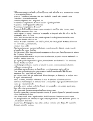 Eddie por enquanto avaliando os Guardiões, eu pude adivinhar seus pensamentos, porque
eu teria compartilhado os
mesmos. Essa chamada de despertar parecia oficial, mas ele não conhecia esses
Guardiões e nem confiava neles.
“Posso acompanhar ela?” perguntou ele
“Somente ao longo da área de testes” disse o segundo guardião
“E quanto a mim?” perguntou Christian
“Somente ao longo da área de testes”
A resposta do Guardião me surpreendeu, mas depois percebi o quão comum era os
candidatos a monarca irem com
comitivas para os testes – mesmo os inesperados ao longo da noite. Ou talvez não tão
inesperado. A área da Corte
estava praticamente deserta, mas quando o grupo dela chegou ao seu destino - uma
pequena e afastada seção de um
edifício de tijolos vermelhos – ela teve de passar por vários grupos de Moroi alinhados
nos corredores. Aparentemente,
a palavra tinha saído.
Aqueles que estavam reunidos se afastaram respeitosamente. Alguns, provavelmente
advogados das outras famílias,
lhe fizeram cara feia. Mas muitas outras pessoas sorriram para ela e chamaram de retorno
dos Dragomir. Alguns até
esfregaram as mãos em seus braços como se estivessem pegando sorte ou poder dela. A
multidão era bem menor do
que aquela que a cumprimentou após o primeiro teste. Isso melhorou a sua ansiedade,
mas ela decidiu não tomar
conclusões precipitadas e encarar seriamente os testes. Os rostos dos espectadores
brilhavam com espanto e
curiosidade, querendo saber se ela pode ser a próxima pessoa a governá-los.
Uma porta no fim do corredor marcou a conclusão de sua jornada. Não foi nem
necessário dizer para Eddie e Christian
que esse era o máximo que poderiam ir. Lissa olhou para os dois sobre os ombros antes
de seguir o Guardião que
estava lá dentro, levando o conforto e as faces de apoio de seus entes queridos.
Depois da aventura épica do primeiro teste, Lissa esperava algo igualmente intimidador.
Mas o que ela encontrou foi
uma velha Moroi sentada confortavelmente em uma cadeira em uma ala quase vazia.
Suas mãos estavam cruzadas no
colo, segurando algo que estava embrulhado em um pano.
A mulher cantarolava, parecendo muito contente. E quando digo velha quero dizer muito
velha. Os Moroi poderiam
viver perto de cem anos e aquela mulher definitivamente ultrapassou aquela marca.
Sua pele pálida era um labirinto de rugas, cabelos grisalhos e finos. Ela sorriu quando viu
Lissa e acenou para uma
cadeira vazia. Uma pequena mesa estava ao lado com uma jarra d'água. Os Guardiões
deixaram a mulher sozinha.
 