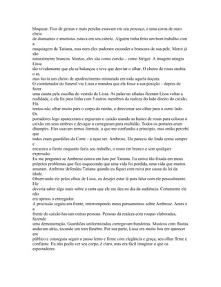 bloquear. Fios de gemas e mais perolas estavam em seu pescoço, e uma coroa de ouro
cheia
de diamantes e ametistas estava em seu cabelo. Alguém tinha feito um bom trabalho com
a
maquiagem de Tatiana, mas nem eles puderam esconder a brancura de sua pele. Moroi já
são
naturalmente brancos. Mortos, eles são como carvão – como Strigoi. A imagem atingiu
Lissa
tão vividamente que ela se balançou e teve que desviar o olhar. O cheiro de rosas enchia
o ar,
mas havia um cheiro de apodrecimento misturado em toda aquela doçura.
O coordenador do funeral viu Lissa e mandou que ela fosse a sua posição – depois de
fazer
uma careta pela escolha do vestido de Lissa. As palavras afiadas fizeram Lissa voltar a
realidade, e ela foi para linha com 5 outros membros da realeza do lado direito do caixão.
Ela
tentou não olhar muito para o corpo da rainha, e direcionar seu olhar para o outro lado.
Os
portadores logo apareceram e ergueram o caixão usando as hastes de rosas para colocar o
caixão em seus ombros e devagar o carregaram para multidão. Todos os portares eram
dhampirs. Eles usavam ternos formais, o que me confundiu a principio, mas então percebi
que
todos eram guardiões da Corte – a nçao ser. Ambrose. Ele parecia tão lindo como sempre
e
encarava a frente enquanto fazia seu trabalho, o rosto em branco e sem qualquer
expressão.
Eu me perguntei se Ambrose estava em luto por Tatiana. Eu estive tão fixada em meus
próprios problemas que fico esquecendo que uma vida foi perdida, uma vida que muitos
amaram. Ambrose defendeu Tatiana quando eu fiquei com raiva por causa da lei da
idade.
Observando ele pelos olhos de Lissa, eu desejei estar lá para falar com ele pessoalmente.
Ele
deveria saber algo mais sobre a carta que ele me deu no dia da audiência. Certamente ele
não
era apenas o entregador.
A procissão seguiu em frente, interrompendo meus pensamentos sobre Ambrose. Antes e
a
frente do caixão haviam outras pessoas. Pessoas da realeza com roupas elaboradas,
fazendo
uma demonstração. Guardiões uniformizados carregavam bandeiras. Musicos com flautas
andavam atrás, tocando um tom fúnebre. Por sua parte, Lissa era muito boa em aparecer
em
público e conseguiu seguir o passo lento e firme com elegância e graça, seu olhar firme e
confiante. Eu não podia ver seu corpo, é claro, mas era fácil imaginar o que os
espectadores
 