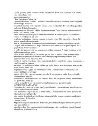 Assim que seus dedos tocaram o metal ela entendeu. Bem, mais ou menos. Um arrepio
que ela conhecia bem
percorreu seu corpo.
“Isso é encantado” disse ela.
A mulher balançou a cabeça “Infundido com todos os quatro elementos e uma magia há
muito tempo esquecida”
Encantado também com o espírito, pensou Lissa. Isso também deve ter sido esquecido e
colocado de lado. Elementos
encantados tem diferentes efeitos. Encantamentos da Terra – como a tatuagem que foi
dada a ela – muitas vezes
eram amarrados com magia da compulsão menores. A combinação de todos em uma
estaca ou ward resulta em uma
explosão unificada de vida que bloqueia os mortos vivos. Mas o espírito …. bem, ela
estava aprendendo rapidamente
que os encantamentos de espírito abrangem uma vasta gama de efeitos imprevisíveis.
A água, sem dúvida ativou a magia, mas Lissa tinha a sensação de que o espírito era a
peça chave. Mesmo que fosse
o poder que queimava em seu sangue, isso ainda a assustava. A magia composta nesse
cálice era complexa, muito
além de suas habilidades, e ela temia o que ele faria. A mulher olhou sem pestanejar.
O mundo desapareceu, se materializando em algo completamente diferente. Nós
reconhecemos o que era aquilo. Um
sonho de espírito. Ela já não estava mais na sala. Estava ao ar livre, o vento chicoteando o
seu longo cabelo na gente
do rosto. Ela o afastou de lado o melhor que podia. Outras pessoas estavam ao seu redor,
todas elas de preto, e ela
logo reconheceu a igreja e o cemitério da Corte. Lissa se vestia de preto junto a um
casaco de lã para se proteger
contra o frio. Eles estavam reunidos em volta de um túmulo, o padre ficou perto dele,
suas vestes de trabalho
oferecendo a única cor naquele dia cinzento. Lissa deu uns passos adiante, tentando ver
de quem era o nome que
estava na lápide. O que ela descobriu me chocou mais do que chocou ela:
ROSEMARIE HATHAWAY
Meu nome foi escrito no granito com letras elaboradas. Abaixo do meu nome havia uma
estrela da batalha significando
que matei mais Strigois do que se podia contar. Abaixo haviam três linhas de texto em
Russo, Romeno e Inglês. Eu
não preciso da tradução em Inglês para saber cada linha porque esse era o padrão para
uma sepultura de Guardião:
Serviço Eterno.
O padre falou palavras habituais de funerais, me dando as bençãos de uma religião que
não tinha certeza se
acreditava. Isso foi o menos estranho aqui já que eu estava vendo meu próprio funeral.
Quando ele terminou Alberta
 