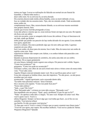 tomou seu lugar. Louvar as realizações do falecido era normal em um funeral de
Guardião, e Alberta tinha muito a
dizer sobre mim. Se eu estivesse lá, eu teria chorado.
Ela concluiu descrevendo minha ultima batalha, como eu morri defendo a Lissa.
Isso na verdade não me assustou tanto. Tipo, não me entenda errado. Tudo acontecendo
nesse sonho era
completamente louco. Mas, razoavelmente falando, se eu estivesse mesmo assistindo
meu próprio funeral, faria
sentido que tivesse morrido protegendo a Lissa.
Lissa não achava o mesmo que eu. essas noticias foram um tapa em sua cara. De repente
ela ficou com um súbito
vazio em seu peito, como se umaparte dela tivesse ido embora. O laço só funcionava de
um lado, ainda que Robert
tenha jurado que perder seu parceiro de laço tenha deixado ele em agonia. Lissa entendia
isso agora, aquela dor
terrivel e solitaria. Ela estava perdendo algo que ela nem sabia que tinha. Lagrimas
surgiram em seus olhos.
Isso é um sonho, ela disse para ela mesma. Isso é tudo. Mas ela nunca tece um sonho de
espirito como esse. Suas
experiencias tinham sido sempre com Adrian, e os sonhos tinham sido parecidos com
telefonemas.
Quando as pessoas dispersaram do cemitério, ela sentiu uma mão em seu ombro.
Christian. Ela se jogou gratamente
em seus braços, tentando muito segurar seus soluços. Ele parecia real e sólido. Seguro.
"Como isso aconteceu?" ela
perguntou. "Como isso pode ter acontecido?"
Christian a soltou, seus olhos de um azul cristal mais sérios e tristes como ela nunca tinha
visto. "Você sabe como.
Aqueles Strigois estavam tentando matar você. Ela se sacrificou para salvar você."
Lissa não conseguia se lembrar disso, mas não importava. "Eu não posso...eu não posso
acreditar que isso esteja
acontecendo." Aquele agonizante vazio crescendo dentro dela.
"Eu tenho mais péssimas notícias." disse Christian.
Ela o encarou com espanto. "Como isso pode ficar pior?"
"Estou indo embora."
"Indo...o que? Da Corte?"
"Sim. Deixando tudo." a tristeza no rosto dele cresceu. "Deixando você."
Sua mandibula caiu um pouco. "Qual...qual o problema? O que foi que eu fiz?"
"Nada." ele apertou a mão dela e a largou. "Eu amo você. Sempre irei amar você. Mas
você é quem você é. Você é a
ultima Dragomir. Sempre vai haver algo que você tenha que fazer...eu só fico no seu
caminho. Você precisa refazer
sua familia. Eu não sou quem você precisa."
"É claro que você é! Você é o único! O único que eu quero construir meu futuro junto."
"Você diz isso agora, mas espere. Há escolhas melhores. Você ouviu a piada do Adrian.
'Pequenos Dragomirs'? Quando
 