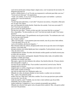 você estiver pronta para crianças daqui a alguns anos, você vai precisar de um monte. Os
Dragomir precisam ser
muitos e sólidos denovo. E eu? Eu não sou responsável o suficiente para lidar com isso."
"Você será um ótimo pai." ela argumentou.
"Yeah", ele zombou. "E eu vou ser uma grande posse para você também - a princesa
casada com o cara da Familia de
Strigois."
"Eu não ligo para nada disso, e você sabe!" ela puxou sua camisa, o forçando a olhar para
ela. Eu amo você. Quero
que você faça parte da minha familia. Nada disso faz sentido. Você esta com medo? É
isso? Você esta com medo do
peso do nome da minha familia?"
Ele desviou seus olhos. "Vamos só dizer que não é um nome facil de se carregar."
Ela o chacoalhou. "Eu não acredito em você! Você não tem medo de nada! Você nunca
desistiu!"
"Estou desistindo agora." Ele gentilmente saiu de perto de dela. "Eu realmente amo você.
É por isso que estou fazendo
isso. É para o melhor."
"Mas você não pode..." Lissa apontou para meu tumulo, mas ele ja estava indo embora.
"Você não pode! Ela se foi. Se
você se for também, não haverá ninguém..."
Mas Christian tinha ido embora, desaparecendo numa névoa que não estava la há alguns
minutos. Lissa tinha sido
deixada somente com minha lápide para fazer companhia. E pela primeira vezem sua
vida, ela estava real e
verdadeiramente sozinha. Ela tinha sido deixada zosinha quando sua familia morreu,mas
eu tinha sido sua ancora,
sempre em suas costas, a protegendo. Quando Christian tinha vindo, ele também tinha
mandado a solidão para longe,
enchendo seu coração com amor.
Mas agora...agora nós dois tinhamos ido embora. Sua familia tinha ido. O buraco dentro
dela ameaçando a engolir, e
era mais do que a perda do laço. Ficar sozinha é uma terrivel, terrivel coisa. Não há
ninguém para te socorrer,
ninguém para se confiar, ninguém que se importa com o que acontece com você. Ela
tinha estado sozinha na floresta,
mas não era nada como isso. Realmente nada a ver.
Olhando em volta, ela desejou afundar no meu tumulo, e acabar com seu tormento.
Não...espere. Ela realmente podia
acabar com isso. Diga 'pare', tinha dito a mulher. Era só isso que precisava para acabar
com essa dor. Isso era um
sonho de espirito, certo? Verdade, esse era mais o mais realistico que ela ja tinha
enfrentado, mas no final, todos os
sonhos acabavam. Umapalavra, e isso se tornaria um pesadelo que acabaria.
Olhando em volta da Corte agora vazia, ela quase disse a palavra. Mas...ela queria acabar
com isso? Ela prometeu
 