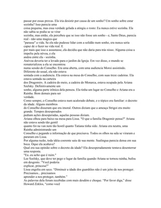 passar por essas provas. Ela iria desistir por causa de um sonho? Um sonho sobre estar
sozinha? Isso parecia uma
coisa pequena, mas essa verdade gelada a atingiu o rosto: Eu nunca estive sozinha. Ela
não sabia se podia se se virar
sozinha, mas então, ela percebeu que se isso não fosse um sonho - e, Santo Deus, parecia
real - não uma magica que
"parasse" a vida. Se ela não pudesse lidar com a solidão num sonho, era nunca seria
capaz de o fazer na vida real. E
por mais que isso a assustasse, ela decidiu que não daria para trás nisso. Alguma coisa a
impeliu pela névoa, e ela
andou entre ela - sozinha.
Anévoa deveria ter a levado para o jardim da Igreja. Em vez disso, o mundo se
rematerializou a ela se encontrou
numa sessão do Conselho. Era uma aberta, com uma audiencia Moroi assistindo.
Diferente do usual, ela não estava
sentada com a audiencia. Ela estava na mesa do Conselho, com suas treze cadeiras. Ela
estava sentada na carteira
dos Dragomirs. A cadeira do meio, a cadeira do Monarca, estava ocupada pela Ariana
Szelsky. Definitivamente um
sonho, alguma parte irônica dela pensou. Ela tinha um lugar no Conselho e Ariana era a
Rainha. Bom demais para ser
verdade.
Como sempre, o Conselho estava num acalorado debate, e o tópico era familiar: o decreto
da idade. Alguns membros
do Conselho disseram que era imoral. Outros diziam que a ameaça Strigoi era muito
grande. Tempos desesperados
pediam ações desesperadas, aquelas pessoas diziam.
Ariana olhou para baixo na mesa para Lissa. "O que a familia Dragomir pensa?" Ariana
não estava sendo tão gentil
quanto foi na van nem tão hostil quanto Tatiana tinha sido. Ariana era neutra, uma
Rainha administrando um
Conselho e pegando a informação de que precisava. Todos os olhos na sala se viraram e
pararam em Lissa.
Por alguma razão, toda idéia coerente saiu de sua mente. Sualingua parecia densa em sua
boca. Oque ela acahava?
Qual era sua opinião sobre o decreto da idade? Ela desesperadamente tentava desenterrar
uma resposta.
"Eu..eu acho que é ruim."
Lee Szelsky, que deve ter pego o lugar da familia quando Ariana se tornou rainha, bufou
em desgosto. “Você poderia
explicar, princesa?”
Lissa engoliu em seco. “Diminuir a idade dos guardiões não é um jeito de nos proteger.
Precisamos... precisamos
aprender a nos proteger, também.”
As palavras dela foram recebidas com mais desdém e choque. “Por favor diga,” disse
Howard Zeklos, “como você
 