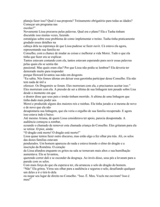 planeja fazer isso? Qual é sua proposta? Treinamento obrigatório para todas as idades?
Começar um programa nas
escolas?”
Novamente Lissa procurou pelas palavras. Qual era o plano? Ela e Tasha tinham
discutido isso muitas vezes, fazendo
estratégias sobre esse problema de como implementar o treino. Tasha tinha praticamente
grudado esses detalhes na
cabeça dela na esperança de que Lissa pudesse se fazer ouvir. Cá estava ela agora,
representando sua familia no
Conselho, com a chance de mudar as coisas e melhorar a vida Moroi. Tudo o que ela
tinha que fazer era se explicar.
Tantos estavam contando com ela, tantos estavam esperando para ouvir essas palavras
pelas quais ela se sentia tão
passional. Mas quais eram elas? Por que Lissa não podia se lembrar? Ela deveria ter
demorado muito para responder
porque Howard levantou sua mão em desgosto.
“Eu sabia. Nós fomos idiotas em deixar essa garotinha participar desse Conselho. Ela não
tem nada de útil a
oferecer. Os Dragomirs se foram. Eles morreram com ela, e precisamos aceitar isso.”
Eles morreram com ela. A pressão de ser a última de sua linhagem tem pesado sobre Lisa
desde o momento em que
o doutor disse que seus pais e irmão tinham morrido. A ultima de uma linhagem que
tinha dado mais poder aos
Moroi e produzido alguns dos maiores reis e rainhas. Ela tinha jurado a si mesma de novo
e de novo que ela não
desapontaria sua linhagem, que ela veria o orgulho de sua familia recuperado. E agora
isso estava indo à baixo.
Até mesmo Ariana, de quem Lissa considerava ter apoio, parecia desapontada. A
audiência começou a zombar,
ecoando o chamado de remover esta chamada criança do Conselho. Eles gritaram para ela
se retirar. O pior, ainda:
“O dragão está morto! O dragão está morto!”
Lissa quase tentou fazer outro discurso, mas estão algo a fez olhar pra trás. Ali, os selos
das dozes familias estavam
pendurados. Um homem apareceu do nada e estava tirando o elmo do dragão e a
inscrição da Romênia. O coração
da Lissa afundou enquanto os gritos na sala se tornavam mais altos e sua humilhação
aumentava. Ela se levantou,
querendo correr dali e se esconder da desgraça. Ao invés disso, seus pés a levaram para a
parede com os selos.
Com mais força do que ela esperava ter, ela arrancou o selo do dragão do homem.
“Não” Ela gritou. Virou seu olhar para a audiência e segurou o selo, desafiando qualquer
um deles a ir e tirá-lo dela
ou negar seu lugar de direito no Conselho. “Isso. É. Meu. Vocês me ouviram? Isso é
meu!”
 
