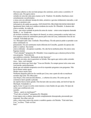 Ela nunca saberia se eles ouviram porque eles sumiram, assim como o cemitério. O
silêncio caiu. Ela agora estava
sentada em uma das salas para exames na St. Vladimir. Os detalhes familiares eram
estranhamente reconfortantes:
a mesa com seu sabonete laranja de mãos, armários e gavetas nitidamente marcados, e até
mesmo os posteres com
informativos de saúde nas paredes. ESTUDANTES: PRATIQUEM SEXO SEGURO!
Igualmente bem vinda era a médica residente da escola: Dr. Olendzki. A doutora não
estava sozinha. Ao redor de
Lissa – que estava sentada na ponta da cama de exame – estava uma terapeuta chamada
Deidre e... eu. Vendo-me
ali era bem excêntrico, mas depois do funeral, eu estava começando a aceitar tudo isso.
Um surpreso misto de sentimentos passou pelo rosto de Lissa, sentimentos fora de seu
controle. Felicidade por nos
ver. Desespero pela vida. Confusão. Desconfiança. Ela não parecia poder se prender a um
único sentimento ou
pensamento. Era um sentimento muito diferente do Conselho, quando ela apenas não
pôde se explicar. Sua mente
estava ordenada – ela apenas se perdeu. Ali, não havia nenhuma pista. Ela estava uma
bagunça mental.
“Você entende?” perguntou Dr. Olendzki. Lissa suspeitou que a doutora já havia feito
essa pergunta. “Está além do
que podemos controlar. Medicação já não funciona.”
“Acredite em mim, nós te queremos se ferindo. Mas agora que outros estão correndo
risco... bem, você entende
porque nós temos que fazer algo.” Essa era Deirdre. Eu sempre pensei nela como uma
convencida, particularmente
desde que seu método terapeutico envolvia responder perguntas com perguntas. Não
havia humor astuto agora.
Deidre estava muito séria.
Nenhuma daquelas palavras fez sentido pra Lissa, mas a parte de não se machucar
acordou algo nela. Ela olhou para
seus braços. Eles estavam descobertos... e cobertos de cortes. Os cortes que ela
costumava fazer quando a pressão
do espirito ficava muito grande. Eles haviam sido sua unica saída, um horrivel tipo de
libertação. Estudando-os
agora, Lissa viu que os cortes eram maiores e mais fundos do que antes. Os tipos de
cortes que combinavam com
suicídio.
“Quem... quem eu machuquei?”
“Você não se lembra?” perguntou Dr. Olendxki.
Lissa negou com a cabeça, parecendo completamente desesperada, procurando por
respostas. Seu olhar caiu em
mim, e meu rosto estava tão escuro e sombrio quanto o de Deirdre. “Está tudo bem,
Liss,” eu disse. “Tudo vai ficar
bem.”
 