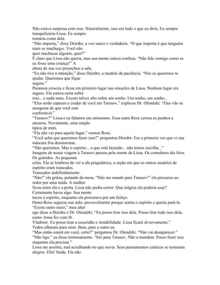 Não estava surpresa com isso. Naturalmente, isso era tudo o que eu diria. Eu sempre
tranquilizaria Lissa. Eu sempre
tomaria conta dela.
“Não importa,” disse Deirdre, a voz suave e verdadeira. “O que importa é que ninguém
mais se machuqye. Você não
quer machucar alguém, quer?”
É claro que Lissa não queria, mas sua mente estava confusa. “Não fale comigo como se
eu fosse uma criança!” A
altura de sua voz preencheu a sala.
“Eu não tive a intenção,” disse Deirdre, a modelo de paciência. “Nós só queremos te
ajudar. Queremos que fique
segura.”
Paranoia cresceu e ficou em primeiro lugar nas emoções de Lissa. Nenhum lugar era
seguro. Ela estava certa sobre
isso... e nada mais. Exceto talvez alto sobre um sonho. Um sonho, um sonho...
“Eles serão capazes e cuidar de você em Tarasov,” explicou Dr. Olendzki. “Eles vão se
assegurar de que você está
confortável.”
“Tarasov?” Lissa e eu falamos em uníssonoo. Essa outra Rose cerrou os punhos e
encarou. Novamente, uma reação
tipica de mim.
“Ela não vai para aquele lugar,” rosnou Rose.
“Você acha que queremos fazer isso?” perguntou Deirdre. Era a primeira vez que vi sua
máscara fria desmoronar.
“Não queremos. Mas o espirito... o que está fazendo... não temos escolha...”
Imagens de nossa viagem à Tarasov passou pela mente de Lissa. Os corredores tão frios.
Os gemidos. As pequenas
celas. Ela se lembrou de ver a ala psiquiátrica, a seção em que os outros usuários de
espírito eram trancados.
Trancados indefinidamente.
“Não!” ela gritou, pulando da mesa. “Não me mande para Tarasov!” ela procurou ao
redor por uma saída. A mulher
ficou entre ela e a porta. Lissa não podia correr. Que mágica ela poderia usar?
Certamente havia algo. Sua mente
tocou o espírito, enquanto ela procurava por um feitiço.
Outra-Rose segurou sua mão, provavelmente porque sentiu o espírito e queria pará-la.
“Existe outro meio,” meu alter
ego disse a Deirdre e Dr. Olendzki. “Eu posso tirar isso dela. Posso tirar tudo isso dela,
como Anna fez com St.
Vladimir. Eu posso tirar a escuridão e instabilidade. Lissa ficará sã novamente.”
Todos olharam para mim. Bem, para o outro eu.
“Mas então estará em você, certo?” perguntou Dr. Olendzki. “Não vai desaparecer.”
“Não ligo,” eu disse teimosamente. “Irei para Tarasov. Não a mandem. Posso fazer isso
enquanto ela precisar.”
Lissa me assistia, mal acreditando no que ouvia. Seus pensamentos caóticos se tornaram
alegres. Eba! Saída. Ela não
 