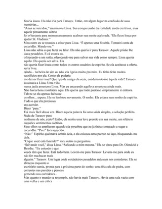 ficaria louca. Ela não iria para Tarasov. Então, em algum lugar na confusão de suas
memórias...
“Anna se suicidou,” murmurou Lissa. Sua compreensão da realidade ainda era tênua, mas
aquele pensamento sóbrio
foi o bastante para momentaneamente acalmar sua mente acelerada. “Ela ficou louca por
ajudar St. Vladimir.”
Meu outro eu se recusou a olhar para Lissa. “É apenas uma história. Tomarei conta de
escuridão. Mande-me.”
Lissa não sabia o que fazer ou falar. Ela não queria ir para Tarasov. Aquele prisão lhe
dava pesadelos. E cá estava eu,
oferecendo-a um saída, oferecendo-me para salvar sua vida como sempre. Lissa queria
aquilo. Ela queria ser salva. Ela
não queria ficar louca como todos os outros usuários de espírito. Se ela aceitasse a oferta,
seria livre.
Ainda... na beira do sim ou não, ela ligava muito pra mim. Eu tinha feito muitos
sacrifícios por ela. Como ela poderia
me deixar fazer isso? Que tipo de amiga ela seria, condenando-me àquela vida? Tarasov
assustava a Lissa. Uma vida
numa jaula assustava Lissa. Mas eu encarando aquilo a assustava ainda mais.
Não havia bons resultados aqui. Ela queria que tudo pudesse simplesmente ir embora.
Talvez se ela apenas fechasse
os olhos... espera. Ela se lembrou novamente. O sonho. Ela estava num sonho de espírito.
Tudo o que ela precisava
era acordar.
Dizer “pare.”
Foi mais fácil dessa vez. Dizer aquela palavra foi uma saída simples, a solução perfeita.
Nada de Tarasov para
nenhuma de nós, certo? Então, ela sentiu uma leve pressão em sua mente, um silêncio
daqueles sentimentos caóticos.
Seus olhos se ampliaram quando ela percebeu que eu já tinha começado a sugar a
escuridão. “Pare” foi esquecido.
“Não!” Espírito queimava dentro dela, e ela colocou uma parede no laço, bloqueando-me
dela.
“O que você está fazendo?” meu outro eu perguntou.
“Salvando você,” disse Lissa. “Salvando a mim mesma.” Ela se virou para Dr. Olendzki e
Deirdre. “Eu entendo o que
vocês têm que fazer. Está tudo bem. Levem-me para Tarasov. Levem-me para onde eu
não for machucar mais
alguém.” Tarasov. Um lugar onde verdadeiros pesadelos andavam nos corredores. Ela se
abraçou enquanto o
escritório sumia, pronta para a próxima parte do sonho: uma fria cela de pedra, com
correntes nas paredes e pessoas
gemendo nos corredores...
Mas quanto o mundo se recompôs, não havia mais Tarasov. Havia uma sala vazia com
uma velha e um cálica
 