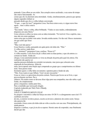 prateado. Lissa olhou ao seu redor. Seu coração estava acelerado, e seu senso de tempo
não estava funcionando. As
coisas que ela viu duraram uma eternidade. Ainda, simultaneamente, parecia que apenas
alguns segundos tinham se
passado desde que ela e a velha tinham conversado.
“O que... o que foi isso?” perguntou Lissa. Sua boca estava seca, e a água soava boa
agora... mas o cálice estava
vazio.
“Seu medo,” disse a velha, olhos brilhando. “Todos os seus medos, ordenadamente
dispostos em uma fileira.”
Lissa colocou o cálice na mesa com as mãos tremendo. “Foi terrível. Era o espírito, mas...
mas não era como qualquer
outra coisa que eu tenha visto antes. Invadiu minha mente. Foi tão real. Houve momentos
em que achei que fosse
real.”
“Mas você não parou.”
Lissa franziu o cenho, pensando em quão perto ela tinha ido. “Não.”
A velha sorriu e nada disse.
“Eu... terminei?” perguntou Lissa, confusa. “Posso ir?”
A velha assentiu. Lissa ficou de pé e olhou entre as duas portas, a que ela entrou e a
comum no fundo. Ainda em
choque, Lissa automaticamente se virou na direção da porta pela qual ela entrou. Ela
realmente não queria ver
aquelas pessoas alinhadas no corredor novamente, mas jurou que colocaria uma
expressão de boa princesa. Além do
mais, havia apenas uma fração aqui comparada ao grupo que a cumprimentou no último
teste. Seus passos eram
hesitantes quem a velha falou novamente e apontou para o fundo da sala.
“Não. Essa é para os que falham. Você vai por essa porta.”
Lissa se virou e se aproximou da porta comum. Parecia que levava ao ar livre, o que
provavelmente era bom. Paz e
silêncio. Ela sentiu como se devesse dizer algo para sua companhia, mas não sabia o quê.
Então, ela simplesmente
girou a maçaneta e andou para fora...
Para a multidão que torcia pelo dragão.
Capitulo traduzido por Nah, Finti e Mandy.
Capítulo 22
VOCÊ É TERRÍVELMENTE FELIZ
Eu pisquei e encontrei o olhar de Sonya em mim. O CR-V e o alongamento suave da I-75
zumbiam em torno
de nós, o exterior revelava pouco, exceto as árvores e planícies do centro-oeste. Sonya
não parecia tão
assustada e louca como ela tinha sida na volta a escola e em sua casa. Principalmente, ela
ainda parecia
dispersa e confusa, o que já era de se esperar. Hesitei antes de responder, mas finalmente
decidi que não
 