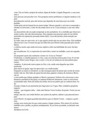 viam. Ela era linda e própria da realeza, digna de herdar o legado Dragomir, e com sorte
mais e
mais pessoas iam perceber isso. Nos pouparia muitos problemas se alguém mudasse a lei
pelo
procedimento normal, para não termos que depender de uma busca por um irmão
perdido.
Andar pela rota do funeral levou muito tempo. Mesmo quando o sol estava começando a
afundar no horizonte, o calor do dia ainda estava no ar. Lissa começou a suar mas sabia
que
seu desconforto não era nada comparado ao dos portadores. Se a multidão que observava
sentia o calor, eles não demonstraram. Eles erguiam seus pescoços para ter um ultimo
deslumbre do espetáculo passando diante deles. Lissa não prestou muita atenção nas
pessoas
ao redor, mas em seus rosto, eu vi que aquele caixão não era seu único foco. Eles também
observavam Lissa. O rumor do que ela tinha feito por Dimitri tinha passado pelo mundo
Moroi,
e embora muitos aqui ainda estivesses sépticos sobre sua habilidade de curar, haviam
muitos
que acreditavam. Eu vi expressões de maravilha e temor na multidão, e por um segundo,
eu
me perguntei quem eles realmente vieram ver: Lissa ou Tatiana?
Finalmente, a catedral apareceu a vista, o que era uma boa noticia para Lissa. O sol não
matava Moroi como Strigoi, mas o calor e a luz do sol ainda era um desconforto para
muitos
vampiros. A procissão estava quase no fim, e ela, sendo uma daquelas que tinha
permissão
para entrar na igreja, logo iria aproveitar o ar condicionado.
Enquanto eu estava os arredores, eu não conseguia parar de pensar que circulo de ironia
minha vida era. Dos lados da igreja haviam duas gigantes estatuas de monarcas Moroi,
um rei
e uma rainha que tinham ajudado os Moroi a prosperar. Embora eles estivessem a uma
distancia considerável da igreja, as estatuas brilhavam luminosas, como se estivessem
examinando tudo. Perto da estatua da rainha, havia um jardim que eu conhecia bem. Eu
fui
forçada a limpa-la em punimento por fugir para Las Vegas. Meu verdadeiro propósito
naquela
viajem – que ninguém sabia – tinha sido libertar Victor Ivaskov da prisão. Victor era um
inimigo
antigo, mas ele e seu irmão Robert, um usuário de espírito, sabiam o que precisávamos
para
curar Dimitri. Se algum guardião descobrisse que eu libertei Victor – e depois o perdi –
meu
castigo seria muito pior do que cortar grama e limpar estatuas. Pelo menos fiz um bom
trabalho com o jardim, eu pensei amargamente. Se eu fosse executada, eu deixaria uma
marca
duradoura na Corte.
 